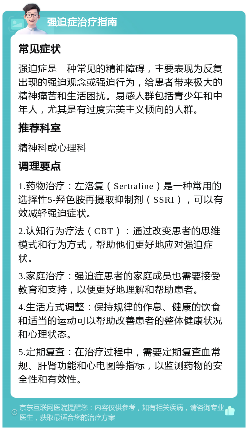 强迫症治疗指南 常见症状 强迫症是一种常见的精神障碍，主要表现为反复出现的强迫观念或强迫行为，给患者带来极大的精神痛苦和生活困扰。易感人群包括青少年和中年人，尤其是有过度完美主义倾向的人群。 推荐科室 精神科或心理科 调理要点 1.药物治疗：左洛复（Sertraline）是一种常用的选择性5-羟色胺再摄取抑制剂（SSRI），可以有效减轻强迫症状。 2.认知行为疗法（CBT）：通过改变患者的思维模式和行为方式，帮助他们更好地应对强迫症状。 3.家庭治疗：强迫症患者的家庭成员也需要接受教育和支持，以便更好地理解和帮助患者。 4.生活方式调整：保持规律的作息、健康的饮食和适当的运动可以帮助改善患者的整体健康状况和心理状态。 5.定期复查：在治疗过程中，需要定期复查血常规、肝肾功能和心电图等指标，以监测药物的安全性和有效性。