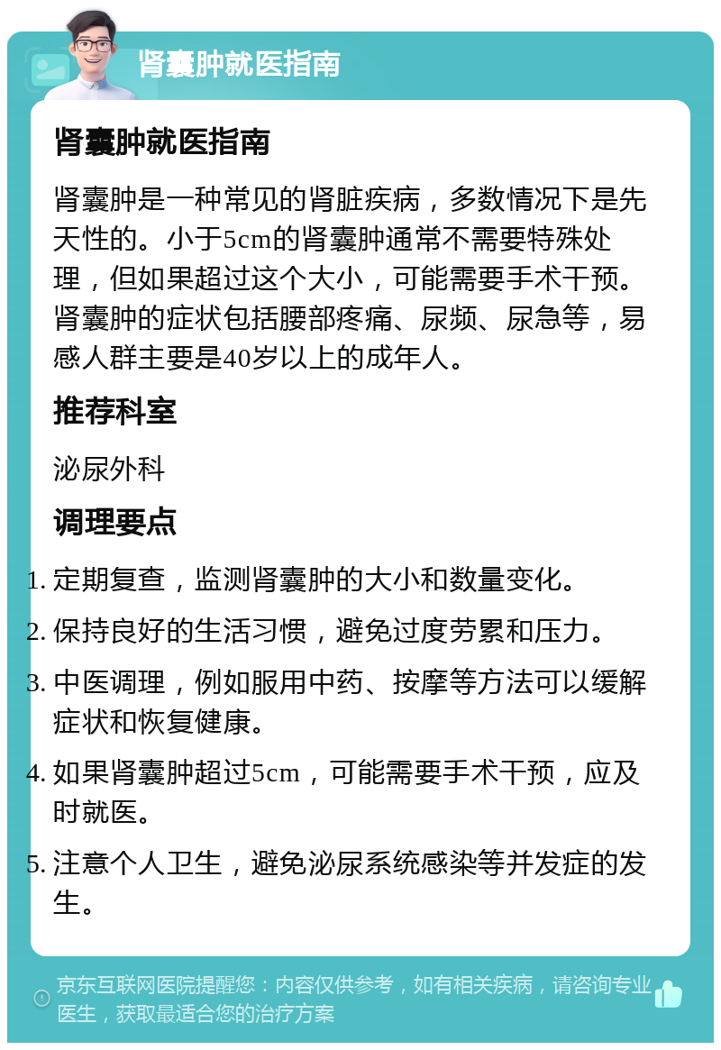 肾囊肿就医指南 肾囊肿就医指南 肾囊肿是一种常见的肾脏疾病，多数情况下是先天性的。小于5cm的肾囊肿通常不需要特殊处理，但如果超过这个大小，可能需要手术干预。肾囊肿的症状包括腰部疼痛、尿频、尿急等，易感人群主要是40岁以上的成年人。 推荐科室 泌尿外科 调理要点 定期复查，监测肾囊肿的大小和数量变化。 保持良好的生活习惯，避免过度劳累和压力。 中医调理，例如服用中药、按摩等方法可以缓解症状和恢复健康。 如果肾囊肿超过5cm，可能需要手术干预，应及时就医。 注意个人卫生，避免泌尿系统感染等并发症的发生。