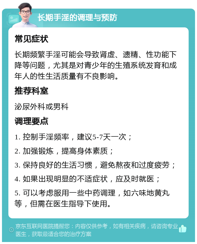 长期手淫的调理与预防 常见症状 长期频繁手淫可能会导致肾虚、遗精、性功能下降等问题，尤其是对青少年的生殖系统发育和成年人的性生活质量有不良影响。 推荐科室 泌尿外科或男科 调理要点 1. 控制手淫频率，建议5-7天一次； 2. 加强锻炼，提高身体素质； 3. 保持良好的生活习惯，避免熬夜和过度疲劳； 4. 如果出现明显的不适症状，应及时就医； 5. 可以考虑服用一些中药调理，如六味地黄丸等，但需在医生指导下使用。