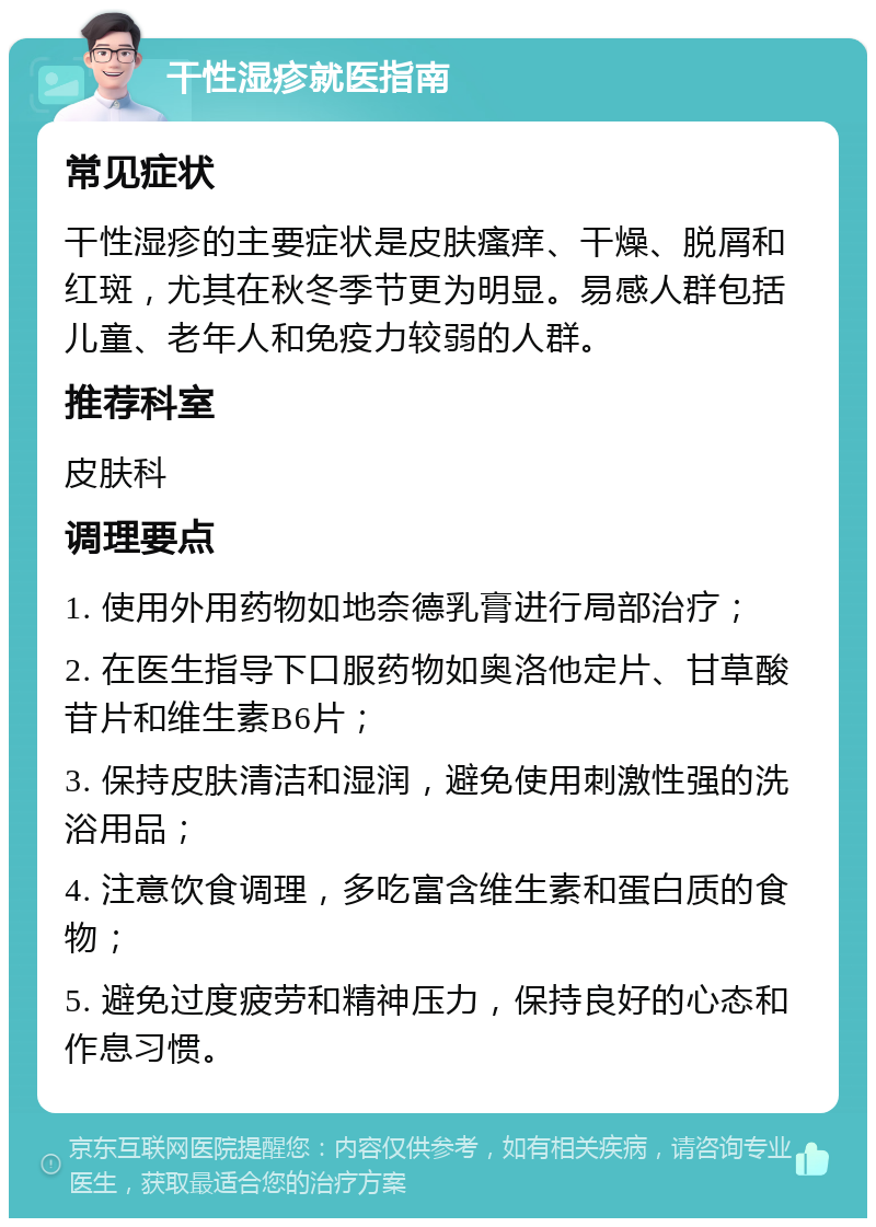 干性湿疹就医指南 常见症状 干性湿疹的主要症状是皮肤瘙痒、干燥、脱屑和红斑，尤其在秋冬季节更为明显。易感人群包括儿童、老年人和免疫力较弱的人群。 推荐科室 皮肤科 调理要点 1. 使用外用药物如地奈德乳膏进行局部治疗； 2. 在医生指导下口服药物如奥洛他定片、甘草酸苷片和维生素B6片； 3. 保持皮肤清洁和湿润，避免使用刺激性强的洗浴用品； 4. 注意饮食调理，多吃富含维生素和蛋白质的食物； 5. 避免过度疲劳和精神压力，保持良好的心态和作息习惯。