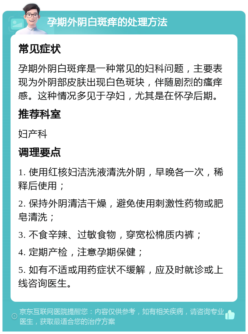 孕期外阴白斑痒的处理方法 常见症状 孕期外阴白斑痒是一种常见的妇科问题，主要表现为外阴部皮肤出现白色斑块，伴随剧烈的瘙痒感。这种情况多见于孕妇，尤其是在怀孕后期。 推荐科室 妇产科 调理要点 1. 使用红核妇洁洗液清洗外阴，早晚各一次，稀释后使用； 2. 保持外阴清洁干燥，避免使用刺激性药物或肥皂清洗； 3. 不食辛辣、过敏食物，穿宽松棉质内裤； 4. 定期产检，注意孕期保健； 5. 如有不适或用药症状不缓解，应及时就诊或上线咨询医生。