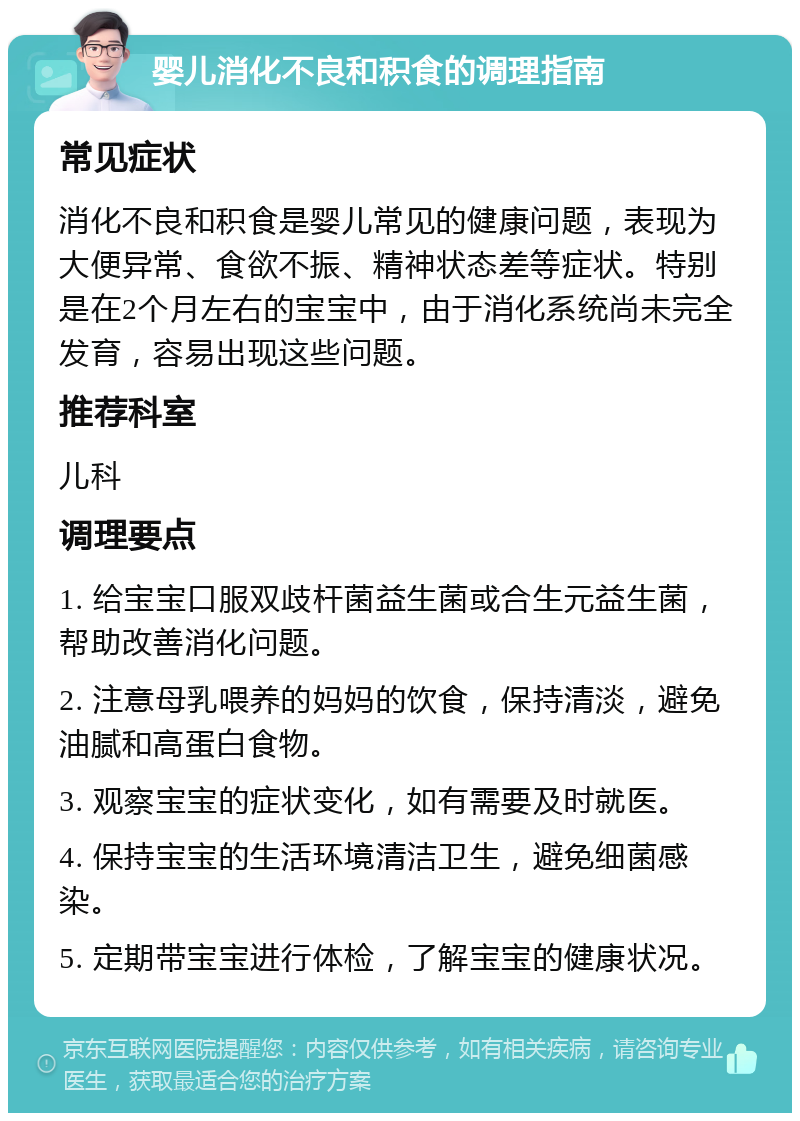 婴儿消化不良和积食的调理指南 常见症状 消化不良和积食是婴儿常见的健康问题，表现为大便异常、食欲不振、精神状态差等症状。特别是在2个月左右的宝宝中，由于消化系统尚未完全发育，容易出现这些问题。 推荐科室 儿科 调理要点 1. 给宝宝口服双歧杆菌益生菌或合生元益生菌，帮助改善消化问题。 2. 注意母乳喂养的妈妈的饮食，保持清淡，避免油腻和高蛋白食物。 3. 观察宝宝的症状变化，如有需要及时就医。 4. 保持宝宝的生活环境清洁卫生，避免细菌感染。 5. 定期带宝宝进行体检，了解宝宝的健康状况。