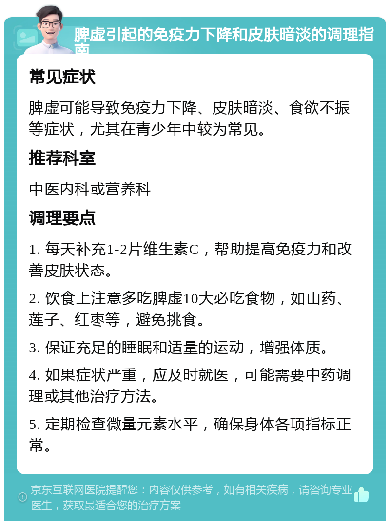 脾虚引起的免疫力下降和皮肤暗淡的调理指南 常见症状 脾虚可能导致免疫力下降、皮肤暗淡、食欲不振等症状，尤其在青少年中较为常见。 推荐科室 中医内科或营养科 调理要点 1. 每天补充1-2片维生素C，帮助提高免疫力和改善皮肤状态。 2. 饮食上注意多吃脾虚10大必吃食物，如山药、莲子、红枣等，避免挑食。 3. 保证充足的睡眠和适量的运动，增强体质。 4. 如果症状严重，应及时就医，可能需要中药调理或其他治疗方法。 5. 定期检查微量元素水平，确保身体各项指标正常。