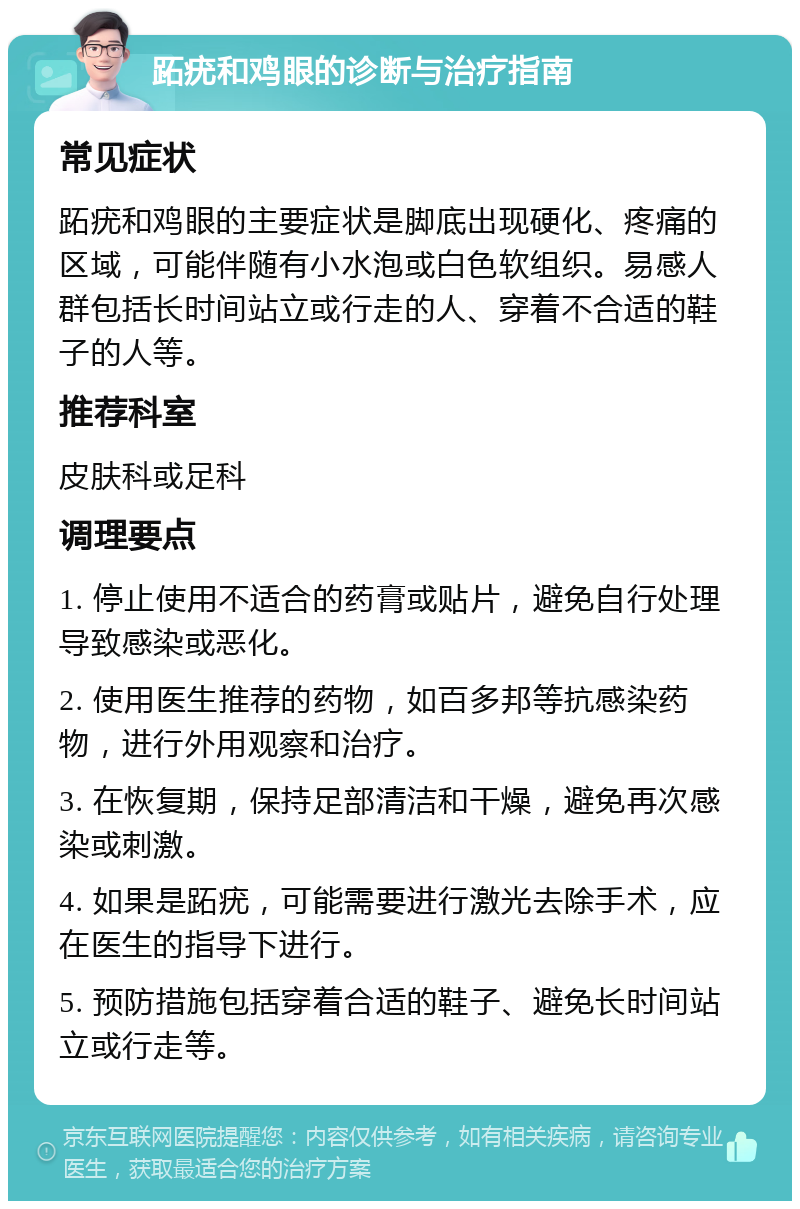 跖疣和鸡眼的诊断与治疗指南 常见症状 跖疣和鸡眼的主要症状是脚底出现硬化、疼痛的区域，可能伴随有小水泡或白色软组织。易感人群包括长时间站立或行走的人、穿着不合适的鞋子的人等。 推荐科室 皮肤科或足科 调理要点 1. 停止使用不适合的药膏或贴片，避免自行处理导致感染或恶化。 2. 使用医生推荐的药物，如百多邦等抗感染药物，进行外用观察和治疗。 3. 在恢复期，保持足部清洁和干燥，避免再次感染或刺激。 4. 如果是跖疣，可能需要进行激光去除手术，应在医生的指导下进行。 5. 预防措施包括穿着合适的鞋子、避免长时间站立或行走等。