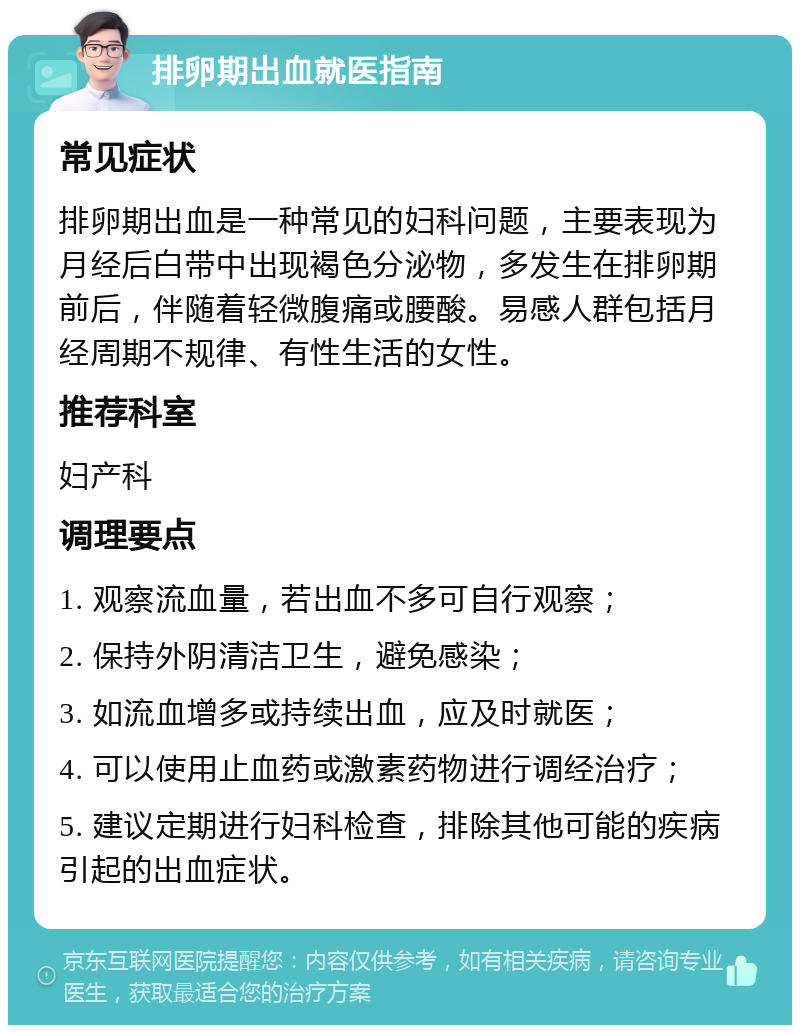 排卵期出血就医指南 常见症状 排卵期出血是一种常见的妇科问题，主要表现为月经后白带中出现褐色分泌物，多发生在排卵期前后，伴随着轻微腹痛或腰酸。易感人群包括月经周期不规律、有性生活的女性。 推荐科室 妇产科 调理要点 1. 观察流血量，若出血不多可自行观察； 2. 保持外阴清洁卫生，避免感染； 3. 如流血增多或持续出血，应及时就医； 4. 可以使用止血药或激素药物进行调经治疗； 5. 建议定期进行妇科检查，排除其他可能的疾病引起的出血症状。