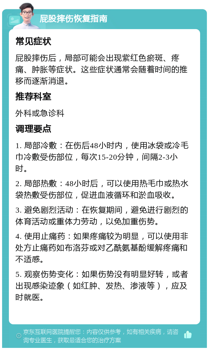 屁股摔伤恢复指南 常见症状 屁股摔伤后，局部可能会出现紫红色瘀斑、疼痛、肿胀等症状。这些症状通常会随着时间的推移而逐渐消退。 推荐科室 外科或急诊科 调理要点 1. 局部冷敷：在伤后48小时内，使用冰袋或冷毛巾冷敷受伤部位，每次15-20分钟，间隔2-3小时。 2. 局部热敷：48小时后，可以使用热毛巾或热水袋热敷受伤部位，促进血液循环和淤血吸收。 3. 避免剧烈活动：在恢复期间，避免进行剧烈的体育活动或重体力劳动，以免加重伤势。 4. 使用止痛药：如果疼痛较为明显，可以使用非处方止痛药如布洛芬或对乙酰氨基酚缓解疼痛和不适感。 5. 观察伤势变化：如果伤势没有明显好转，或者出现感染迹象（如红肿、发热、渗液等），应及时就医。