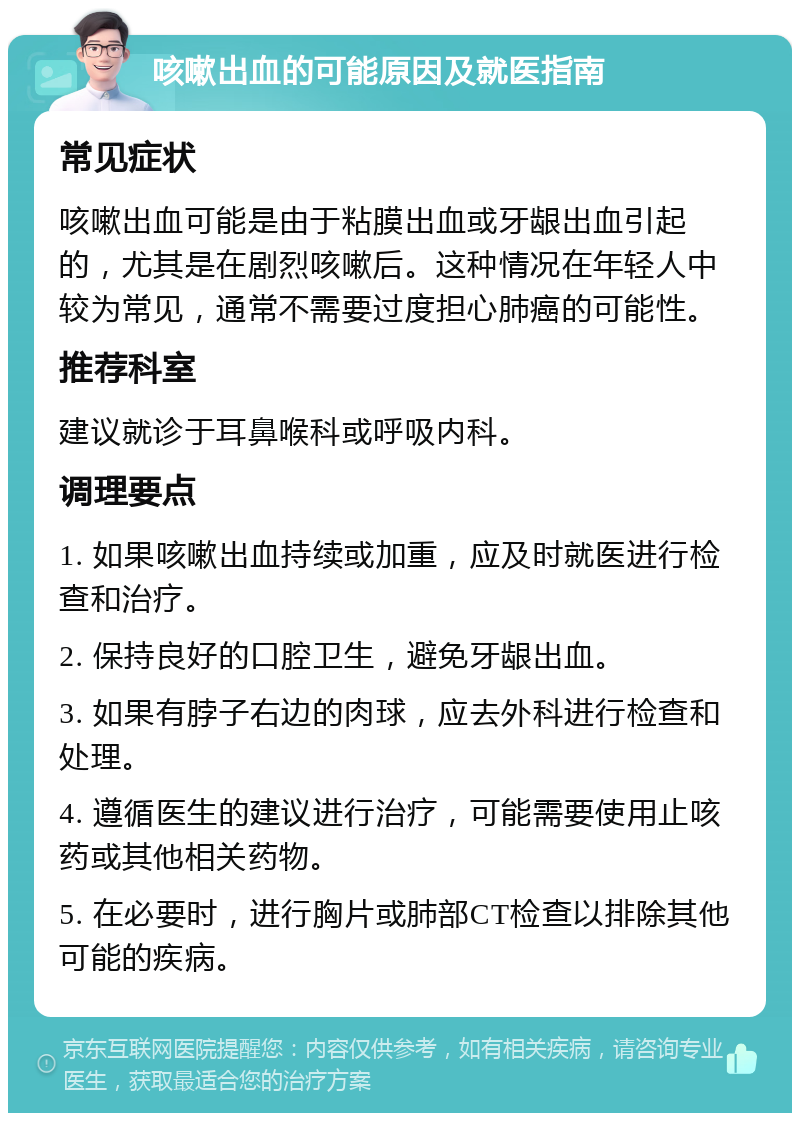 咳嗽出血的可能原因及就医指南 常见症状 咳嗽出血可能是由于粘膜出血或牙龈出血引起的，尤其是在剧烈咳嗽后。这种情况在年轻人中较为常见，通常不需要过度担心肺癌的可能性。 推荐科室 建议就诊于耳鼻喉科或呼吸内科。 调理要点 1. 如果咳嗽出血持续或加重，应及时就医进行检查和治疗。 2. 保持良好的口腔卫生，避免牙龈出血。 3. 如果有脖子右边的肉球，应去外科进行检查和处理。 4. 遵循医生的建议进行治疗，可能需要使用止咳药或其他相关药物。 5. 在必要时，进行胸片或肺部CT检查以排除其他可能的疾病。