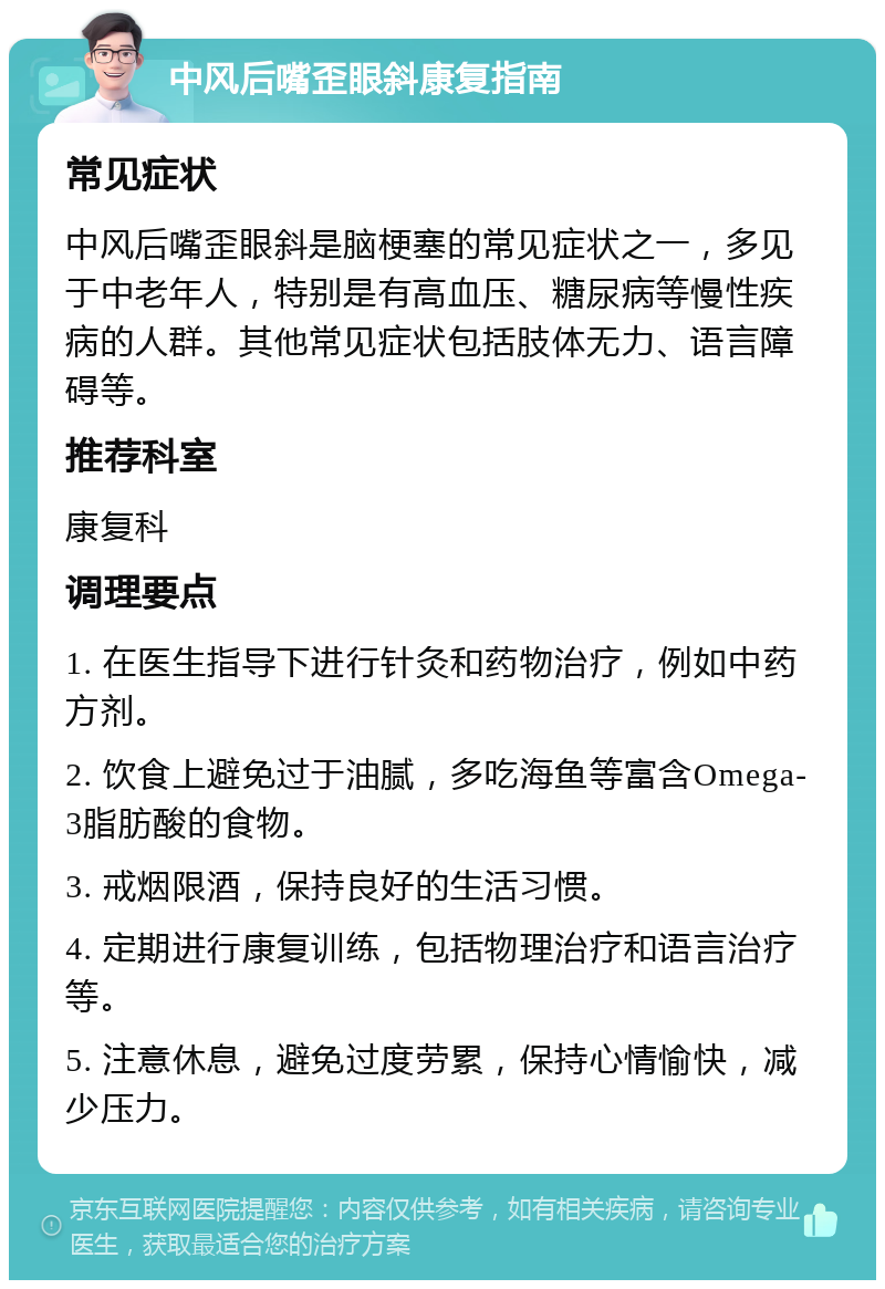 中风后嘴歪眼斜康复指南 常见症状 中风后嘴歪眼斜是脑梗塞的常见症状之一，多见于中老年人，特别是有高血压、糖尿病等慢性疾病的人群。其他常见症状包括肢体无力、语言障碍等。 推荐科室 康复科 调理要点 1. 在医生指导下进行针灸和药物治疗，例如中药方剂。 2. 饮食上避免过于油腻，多吃海鱼等富含Omega-3脂肪酸的食物。 3. 戒烟限酒，保持良好的生活习惯。 4. 定期进行康复训练，包括物理治疗和语言治疗等。 5. 注意休息，避免过度劳累，保持心情愉快，减少压力。