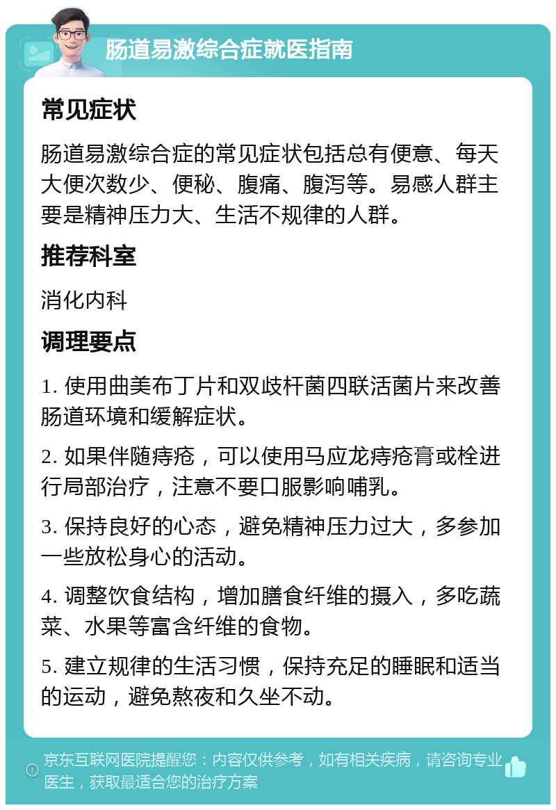 肠道易激综合症就医指南 常见症状 肠道易激综合症的常见症状包括总有便意、每天大便次数少、便秘、腹痛、腹泻等。易感人群主要是精神压力大、生活不规律的人群。 推荐科室 消化内科 调理要点 1. 使用曲美布丁片和双歧杆菌四联活菌片来改善肠道环境和缓解症状。 2. 如果伴随痔疮，可以使用马应龙痔疮膏或栓进行局部治疗，注意不要口服影响哺乳。 3. 保持良好的心态，避免精神压力过大，多参加一些放松身心的活动。 4. 调整饮食结构，增加膳食纤维的摄入，多吃蔬菜、水果等富含纤维的食物。 5. 建立规律的生活习惯，保持充足的睡眠和适当的运动，避免熬夜和久坐不动。