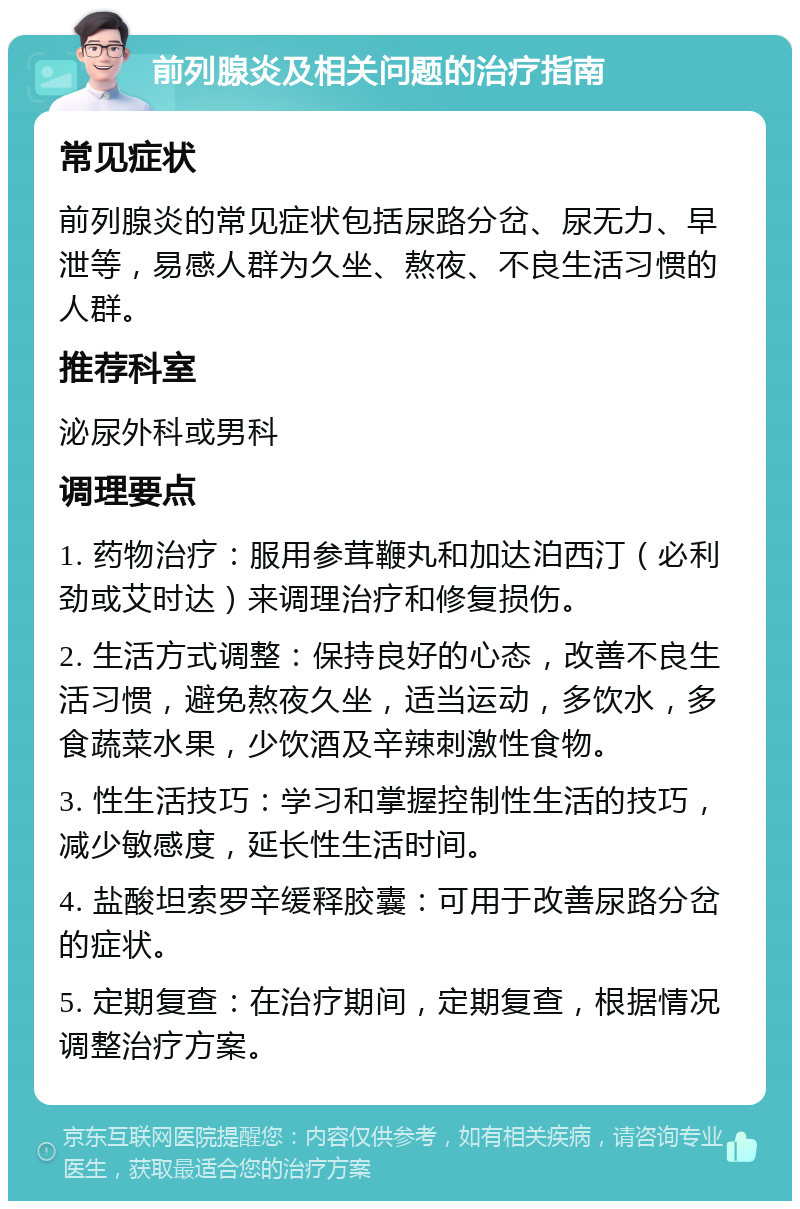 前列腺炎及相关问题的治疗指南 常见症状 前列腺炎的常见症状包括尿路分岔、尿无力、早泄等，易感人群为久坐、熬夜、不良生活习惯的人群。 推荐科室 泌尿外科或男科 调理要点 1. 药物治疗：服用参茸鞭丸和加达泊西汀（必利劲或艾时达）来调理治疗和修复损伤。 2. 生活方式调整：保持良好的心态，改善不良生活习惯，避免熬夜久坐，适当运动，多饮水，多食蔬菜水果，少饮酒及辛辣刺激性食物。 3. 性生活技巧：学习和掌握控制性生活的技巧，减少敏感度，延长性生活时间。 4. 盐酸坦索罗辛缓释胶囊：可用于改善尿路分岔的症状。 5. 定期复查：在治疗期间，定期复查，根据情况调整治疗方案。