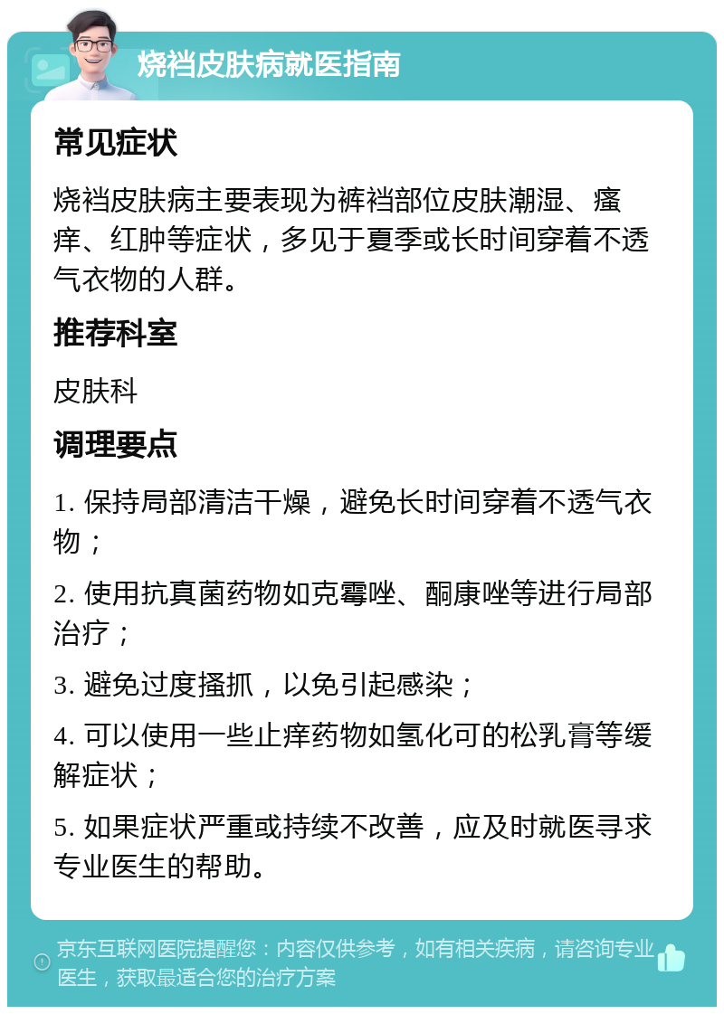 烧裆皮肤病就医指南 常见症状 烧裆皮肤病主要表现为裤裆部位皮肤潮湿、瘙痒、红肿等症状，多见于夏季或长时间穿着不透气衣物的人群。 推荐科室 皮肤科 调理要点 1. 保持局部清洁干燥，避免长时间穿着不透气衣物； 2. 使用抗真菌药物如克霉唑、酮康唑等进行局部治疗； 3. 避免过度搔抓，以免引起感染； 4. 可以使用一些止痒药物如氢化可的松乳膏等缓解症状； 5. 如果症状严重或持续不改善，应及时就医寻求专业医生的帮助。