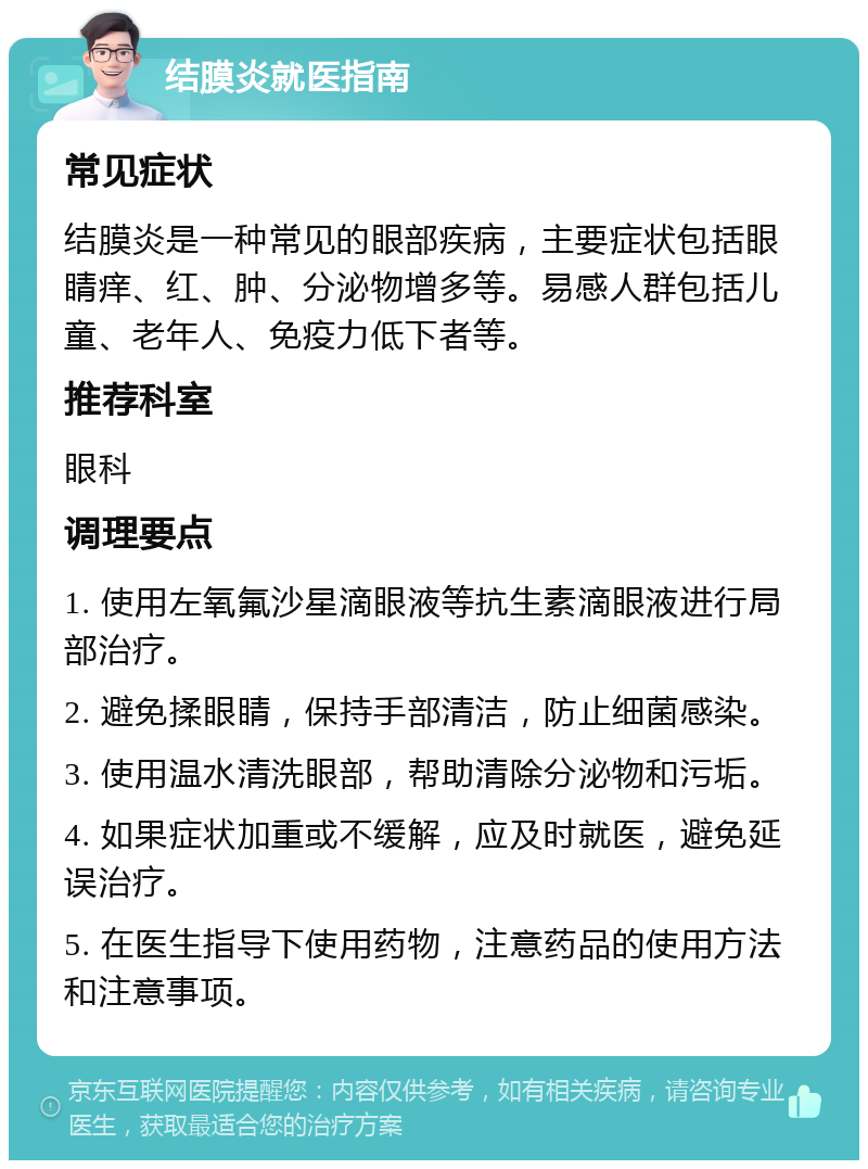 结膜炎就医指南 常见症状 结膜炎是一种常见的眼部疾病，主要症状包括眼睛痒、红、肿、分泌物增多等。易感人群包括儿童、老年人、免疫力低下者等。 推荐科室 眼科 调理要点 1. 使用左氧氟沙星滴眼液等抗生素滴眼液进行局部治疗。 2. 避免揉眼睛，保持手部清洁，防止细菌感染。 3. 使用温水清洗眼部，帮助清除分泌物和污垢。 4. 如果症状加重或不缓解，应及时就医，避免延误治疗。 5. 在医生指导下使用药物，注意药品的使用方法和注意事项。