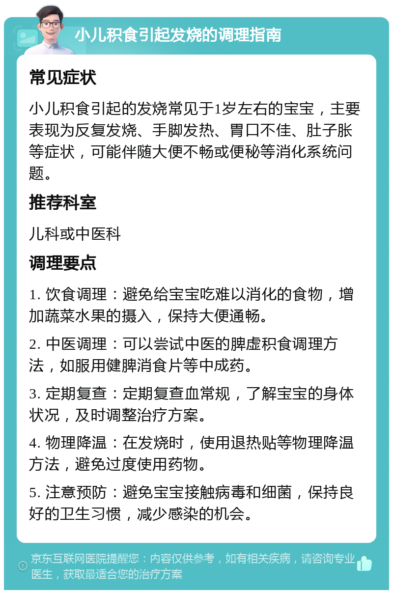 小儿积食引起发烧的调理指南 常见症状 小儿积食引起的发烧常见于1岁左右的宝宝，主要表现为反复发烧、手脚发热、胃口不佳、肚子胀等症状，可能伴随大便不畅或便秘等消化系统问题。 推荐科室 儿科或中医科 调理要点 1. 饮食调理：避免给宝宝吃难以消化的食物，增加蔬菜水果的摄入，保持大便通畅。 2. 中医调理：可以尝试中医的脾虚积食调理方法，如服用健脾消食片等中成药。 3. 定期复查：定期复查血常规，了解宝宝的身体状况，及时调整治疗方案。 4. 物理降温：在发烧时，使用退热贴等物理降温方法，避免过度使用药物。 5. 注意预防：避免宝宝接触病毒和细菌，保持良好的卫生习惯，减少感染的机会。