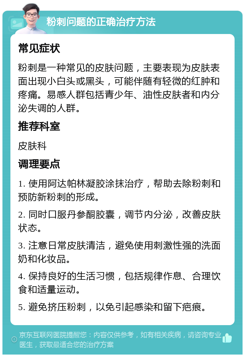 粉刺问题的正确治疗方法 常见症状 粉刺是一种常见的皮肤问题，主要表现为皮肤表面出现小白头或黑头，可能伴随有轻微的红肿和疼痛。易感人群包括青少年、油性皮肤者和内分泌失调的人群。 推荐科室 皮肤科 调理要点 1. 使用阿达帕林凝胶涂抹治疗，帮助去除粉刺和预防新粉刺的形成。 2. 同时口服丹参酮胶囊，调节内分泌，改善皮肤状态。 3. 注意日常皮肤清洁，避免使用刺激性强的洗面奶和化妆品。 4. 保持良好的生活习惯，包括规律作息、合理饮食和适量运动。 5. 避免挤压粉刺，以免引起感染和留下疤痕。