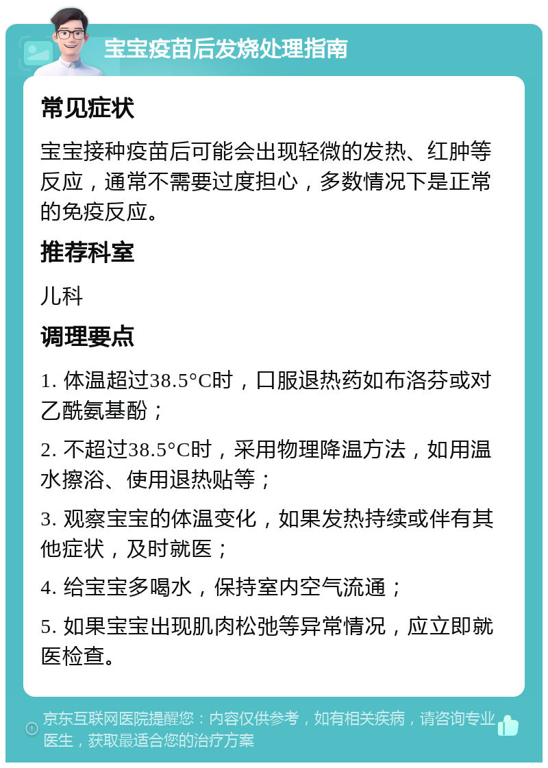 宝宝疫苗后发烧处理指南 常见症状 宝宝接种疫苗后可能会出现轻微的发热、红肿等反应，通常不需要过度担心，多数情况下是正常的免疫反应。 推荐科室 儿科 调理要点 1. 体温超过38.5°C时，口服退热药如布洛芬或对乙酰氨基酚； 2. 不超过38.5°C时，采用物理降温方法，如用温水擦浴、使用退热贴等； 3. 观察宝宝的体温变化，如果发热持续或伴有其他症状，及时就医； 4. 给宝宝多喝水，保持室内空气流通； 5. 如果宝宝出现肌肉松弛等异常情况，应立即就医检查。