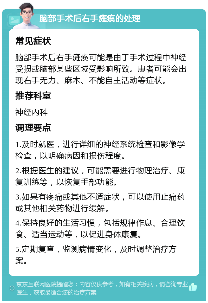 脑部手术后右手瘫痪的处理 常见症状 脑部手术后右手瘫痪可能是由于手术过程中神经受损或脑部某些区域受影响所致。患者可能会出现右手无力、麻木、不能自主活动等症状。 推荐科室 神经内科 调理要点 1.及时就医，进行详细的神经系统检查和影像学检查，以明确病因和损伤程度。 2.根据医生的建议，可能需要进行物理治疗、康复训练等，以恢复手部功能。 3.如果有疼痛或其他不适症状，可以使用止痛药或其他相关药物进行缓解。 4.保持良好的生活习惯，包括规律作息、合理饮食、适当运动等，以促进身体康复。 5.定期复查，监测病情变化，及时调整治疗方案。