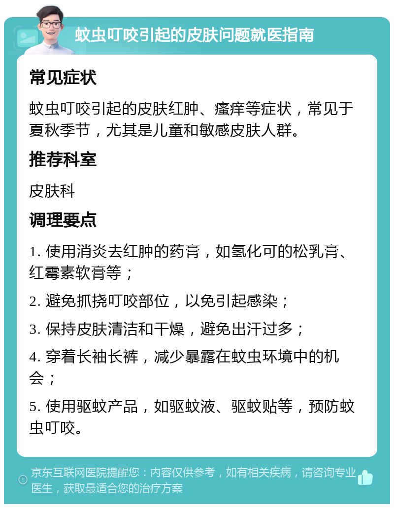 蚊虫叮咬引起的皮肤问题就医指南 常见症状 蚊虫叮咬引起的皮肤红肿、瘙痒等症状，常见于夏秋季节，尤其是儿童和敏感皮肤人群。 推荐科室 皮肤科 调理要点 1. 使用消炎去红肿的药膏，如氢化可的松乳膏、红霉素软膏等； 2. 避免抓挠叮咬部位，以免引起感染； 3. 保持皮肤清洁和干燥，避免出汗过多； 4. 穿着长袖长裤，减少暴露在蚊虫环境中的机会； 5. 使用驱蚊产品，如驱蚊液、驱蚊贴等，预防蚊虫叮咬。