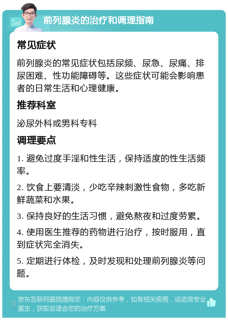 前列腺炎的治疗和调理指南 常见症状 前列腺炎的常见症状包括尿频、尿急、尿痛、排尿困难、性功能障碍等。这些症状可能会影响患者的日常生活和心理健康。 推荐科室 泌尿外科或男科专科 调理要点 1. 避免过度手淫和性生活，保持适度的性生活频率。 2. 饮食上要清淡，少吃辛辣刺激性食物，多吃新鲜蔬菜和水果。 3. 保持良好的生活习惯，避免熬夜和过度劳累。 4. 使用医生推荐的药物进行治疗，按时服用，直到症状完全消失。 5. 定期进行体检，及时发现和处理前列腺炎等问题。