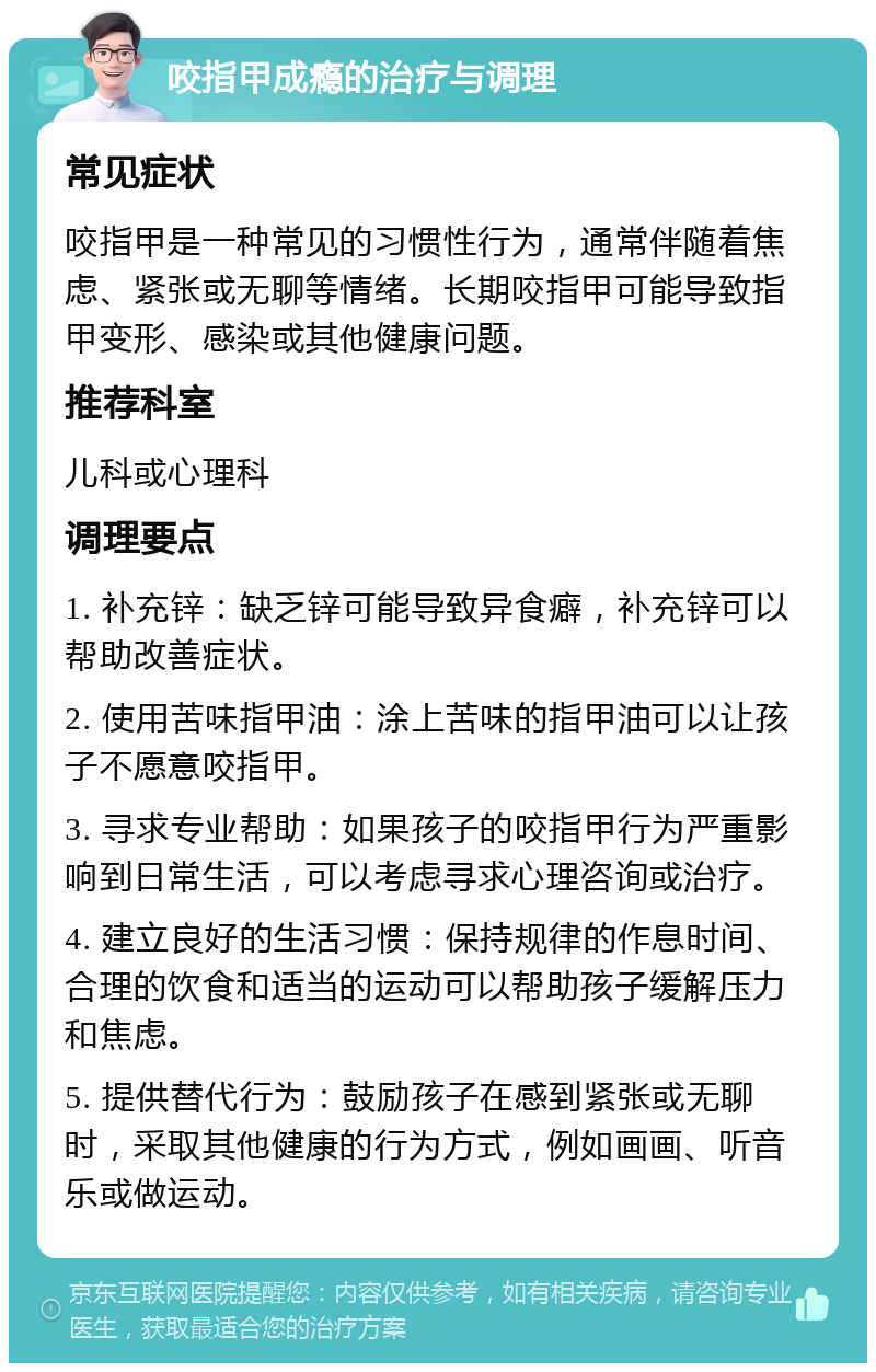 咬指甲成瘾的治疗与调理 常见症状 咬指甲是一种常见的习惯性行为，通常伴随着焦虑、紧张或无聊等情绪。长期咬指甲可能导致指甲变形、感染或其他健康问题。 推荐科室 儿科或心理科 调理要点 1. 补充锌：缺乏锌可能导致异食癖，补充锌可以帮助改善症状。 2. 使用苦味指甲油：涂上苦味的指甲油可以让孩子不愿意咬指甲。 3. 寻求专业帮助：如果孩子的咬指甲行为严重影响到日常生活，可以考虑寻求心理咨询或治疗。 4. 建立良好的生活习惯：保持规律的作息时间、合理的饮食和适当的运动可以帮助孩子缓解压力和焦虑。 5. 提供替代行为：鼓励孩子在感到紧张或无聊时，采取其他健康的行为方式，例如画画、听音乐或做运动。