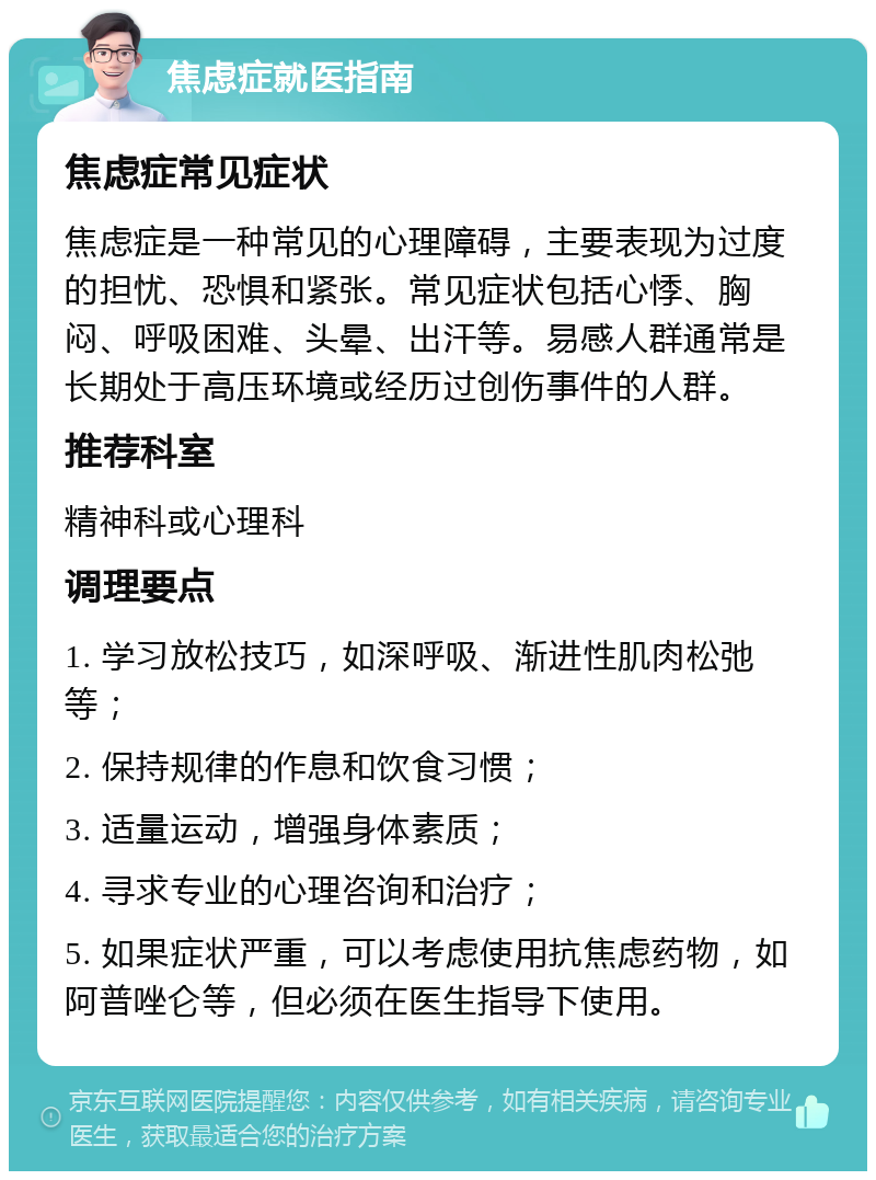 焦虑症就医指南 焦虑症常见症状 焦虑症是一种常见的心理障碍，主要表现为过度的担忧、恐惧和紧张。常见症状包括心悸、胸闷、呼吸困难、头晕、出汗等。易感人群通常是长期处于高压环境或经历过创伤事件的人群。 推荐科室 精神科或心理科 调理要点 1. 学习放松技巧，如深呼吸、渐进性肌肉松弛等； 2. 保持规律的作息和饮食习惯； 3. 适量运动，增强身体素质； 4. 寻求专业的心理咨询和治疗； 5. 如果症状严重，可以考虑使用抗焦虑药物，如阿普唑仑等，但必须在医生指导下使用。