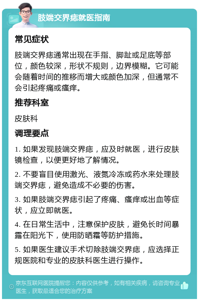 肢端交界痣就医指南 常见症状 肢端交界痣通常出现在手指、脚趾或足底等部位，颜色较深，形状不规则，边界模糊。它可能会随着时间的推移而增大或颜色加深，但通常不会引起疼痛或瘙痒。 推荐科室 皮肤科 调理要点 1. 如果发现肢端交界痣，应及时就医，进行皮肤镜检查，以便更好地了解情况。 2. 不要盲目使用激光、液氮冷冻或药水来处理肢端交界痣，避免造成不必要的伤害。 3. 如果肢端交界痣引起了疼痛、瘙痒或出血等症状，应立即就医。 4. 在日常生活中，注意保护皮肤，避免长时间暴露在阳光下，使用防晒霜等防护措施。 5. 如果医生建议手术切除肢端交界痣，应选择正规医院和专业的皮肤科医生进行操作。