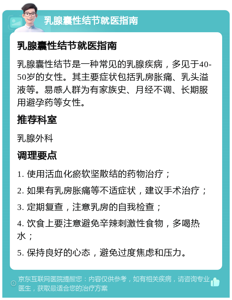 乳腺囊性结节就医指南 乳腺囊性结节就医指南 乳腺囊性结节是一种常见的乳腺疾病，多见于40-50岁的女性。其主要症状包括乳房胀痛、乳头溢液等。易感人群为有家族史、月经不调、长期服用避孕药等女性。 推荐科室 乳腺外科 调理要点 1. 使用活血化瘀软坚散结的药物治疗； 2. 如果有乳房胀痛等不适症状，建议手术治疗； 3. 定期复查，注意乳房的自我检查； 4. 饮食上要注意避免辛辣刺激性食物，多喝热水； 5. 保持良好的心态，避免过度焦虑和压力。