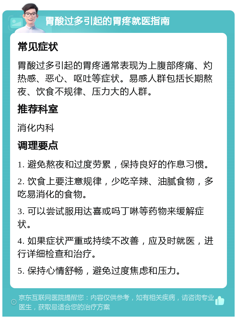 胃酸过多引起的胃疼就医指南 常见症状 胃酸过多引起的胃疼通常表现为上腹部疼痛、灼热感、恶心、呕吐等症状。易感人群包括长期熬夜、饮食不规律、压力大的人群。 推荐科室 消化内科 调理要点 1. 避免熬夜和过度劳累，保持良好的作息习惯。 2. 饮食上要注意规律，少吃辛辣、油腻食物，多吃易消化的食物。 3. 可以尝试服用达喜或吗丁啉等药物来缓解症状。 4. 如果症状严重或持续不改善，应及时就医，进行详细检查和治疗。 5. 保持心情舒畅，避免过度焦虑和压力。