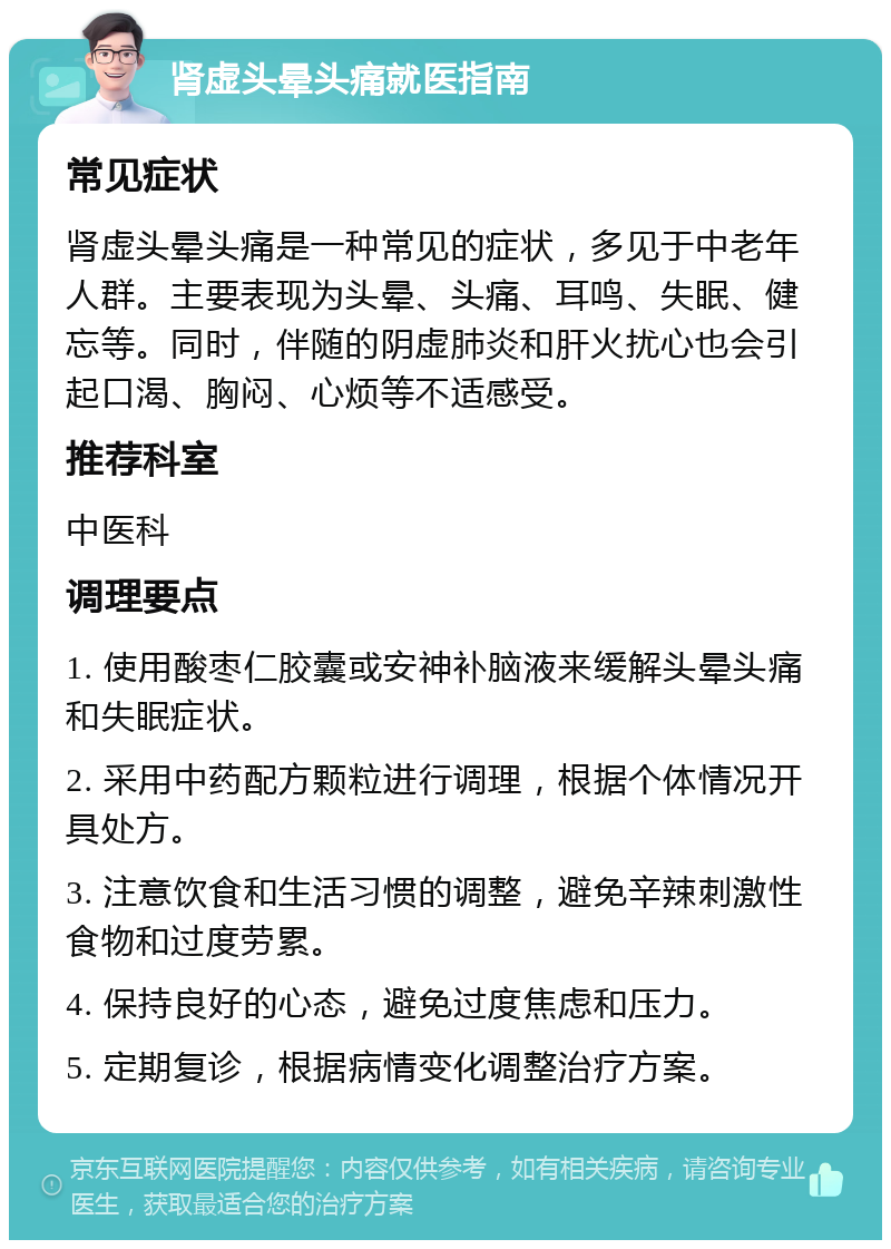 肾虚头晕头痛就医指南 常见症状 肾虚头晕头痛是一种常见的症状，多见于中老年人群。主要表现为头晕、头痛、耳鸣、失眠、健忘等。同时，伴随的阴虚肺炎和肝火扰心也会引起口渴、胸闷、心烦等不适感受。 推荐科室 中医科 调理要点 1. 使用酸枣仁胶囊或安神补脑液来缓解头晕头痛和失眠症状。 2. 采用中药配方颗粒进行调理，根据个体情况开具处方。 3. 注意饮食和生活习惯的调整，避免辛辣刺激性食物和过度劳累。 4. 保持良好的心态，避免过度焦虑和压力。 5. 定期复诊，根据病情变化调整治疗方案。