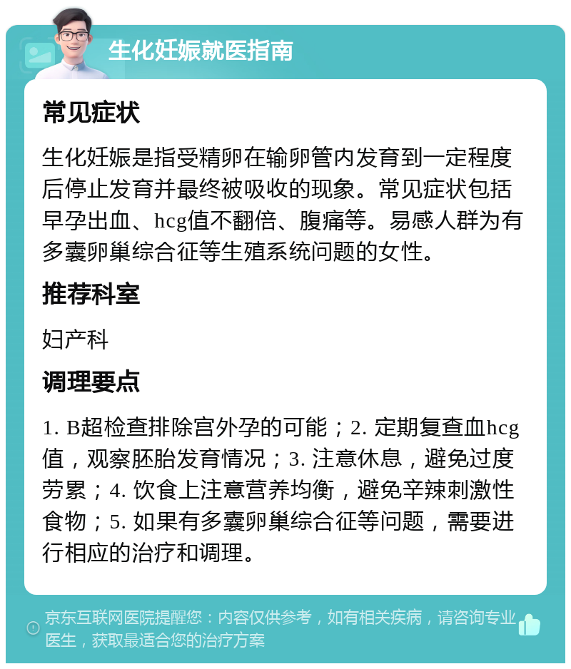 生化妊娠就医指南 常见症状 生化妊娠是指受精卵在输卵管内发育到一定程度后停止发育并最终被吸收的现象。常见症状包括早孕出血、hcg值不翻倍、腹痛等。易感人群为有多囊卵巢综合征等生殖系统问题的女性。 推荐科室 妇产科 调理要点 1. B超检查排除宫外孕的可能；2. 定期复查血hcg值，观察胚胎发育情况；3. 注意休息，避免过度劳累；4. 饮食上注意营养均衡，避免辛辣刺激性食物；5. 如果有多囊卵巢综合征等问题，需要进行相应的治疗和调理。