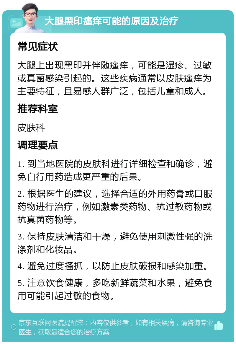 大腿黑印瘙痒可能的原因及治疗 常见症状 大腿上出现黑印并伴随瘙痒，可能是湿疹、过敏或真菌感染引起的。这些疾病通常以皮肤瘙痒为主要特征，且易感人群广泛，包括儿童和成人。 推荐科室 皮肤科 调理要点 1. 到当地医院的皮肤科进行详细检查和确诊，避免自行用药造成更严重的后果。 2. 根据医生的建议，选择合适的外用药膏或口服药物进行治疗，例如激素类药物、抗过敏药物或抗真菌药物等。 3. 保持皮肤清洁和干燥，避免使用刺激性强的洗涤剂和化妆品。 4. 避免过度搔抓，以防止皮肤破损和感染加重。 5. 注意饮食健康，多吃新鲜蔬菜和水果，避免食用可能引起过敏的食物。