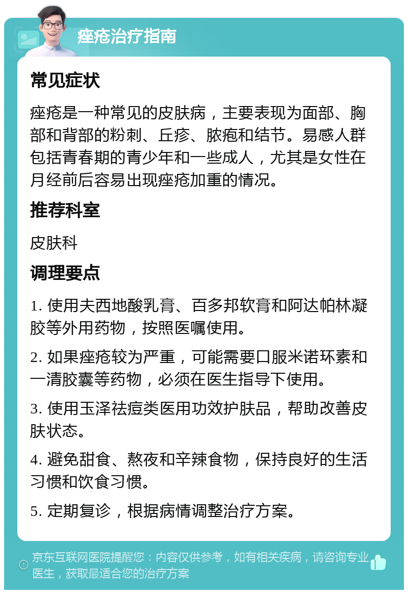 痤疮治疗指南 常见症状 痤疮是一种常见的皮肤病，主要表现为面部、胸部和背部的粉刺、丘疹、脓疱和结节。易感人群包括青春期的青少年和一些成人，尤其是女性在月经前后容易出现痤疮加重的情况。 推荐科室 皮肤科 调理要点 1. 使用夫西地酸乳膏、百多邦软膏和阿达帕林凝胶等外用药物，按照医嘱使用。 2. 如果痤疮较为严重，可能需要口服米诺环素和一清胶囊等药物，必须在医生指导下使用。 3. 使用玉泽祛痘类医用功效护肤品，帮助改善皮肤状态。 4. 避免甜食、熬夜和辛辣食物，保持良好的生活习惯和饮食习惯。 5. 定期复诊，根据病情调整治疗方案。