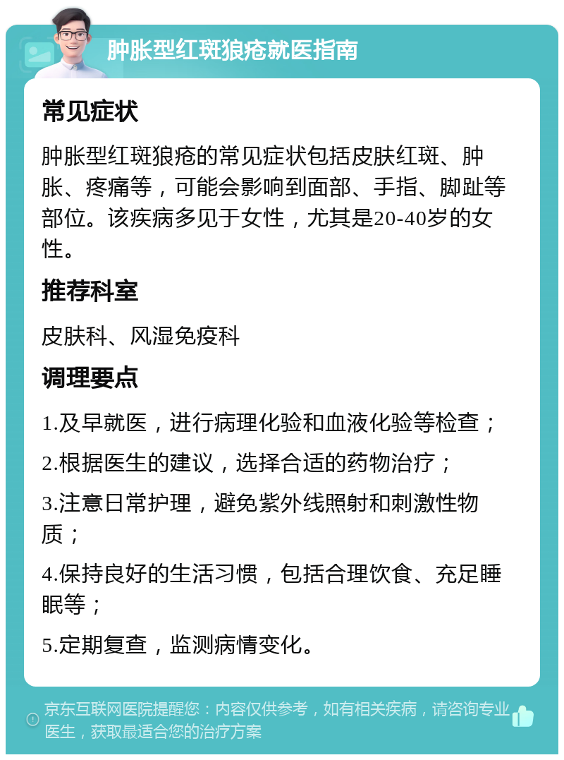 肿胀型红斑狼疮就医指南 常见症状 肿胀型红斑狼疮的常见症状包括皮肤红斑、肿胀、疼痛等，可能会影响到面部、手指、脚趾等部位。该疾病多见于女性，尤其是20-40岁的女性。 推荐科室 皮肤科、风湿免疫科 调理要点 1.及早就医，进行病理化验和血液化验等检查； 2.根据医生的建议，选择合适的药物治疗； 3.注意日常护理，避免紫外线照射和刺激性物质； 4.保持良好的生活习惯，包括合理饮食、充足睡眠等； 5.定期复查，监测病情变化。