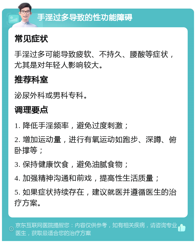 手淫过多导致的性功能障碍 常见症状 手淫过多可能导致疲软、不持久、腰酸等症状，尤其是对年轻人影响较大。 推荐科室 泌尿外科或男科专科。 调理要点 1. 降低手淫频率，避免过度刺激； 2. 增加运动量，进行有氧运动如跑步、深蹲、俯卧撑等； 3. 保持健康饮食，避免油腻食物； 4. 加强精神沟通和前戏，提高性生活质量； 5. 如果症状持续存在，建议就医并遵循医生的治疗方案。