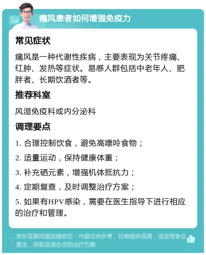 痛风患者如何增强免疫力 常见症状 痛风是一种代谢性疾病，主要表现为关节疼痛、红肿、发热等症状。易感人群包括中老年人、肥胖者、长期饮酒者等。 推荐科室 风湿免疫科或内分泌科 调理要点 1. 合理控制饮食，避免高嘌呤食物； 2. 适量运动，保持健康体重； 3. 补充硒元素，增强机体抵抗力； 4. 定期复查，及时调整治疗方案； 5. 如果有HPV感染，需要在医生指导下进行相应的治疗和管理。