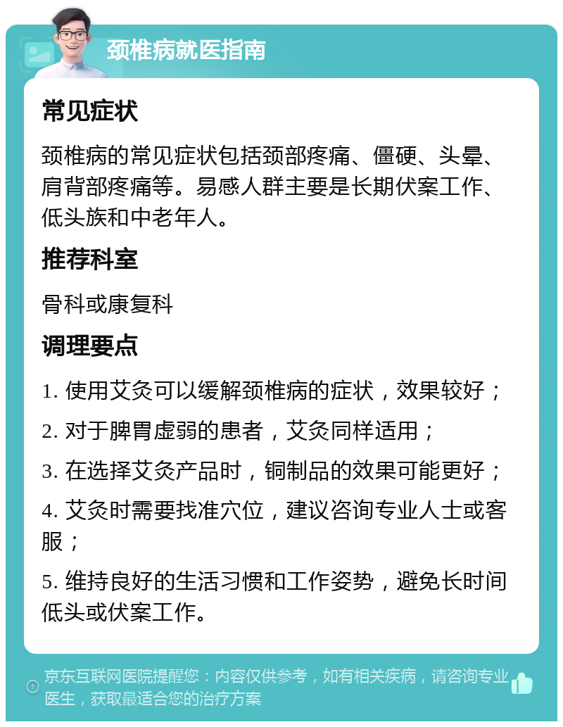 颈椎病就医指南 常见症状 颈椎病的常见症状包括颈部疼痛、僵硬、头晕、肩背部疼痛等。易感人群主要是长期伏案工作、低头族和中老年人。 推荐科室 骨科或康复科 调理要点 1. 使用艾灸可以缓解颈椎病的症状，效果较好； 2. 对于脾胃虚弱的患者，艾灸同样适用； 3. 在选择艾灸产品时，铜制品的效果可能更好； 4. 艾灸时需要找准穴位，建议咨询专业人士或客服； 5. 维持良好的生活习惯和工作姿势，避免长时间低头或伏案工作。