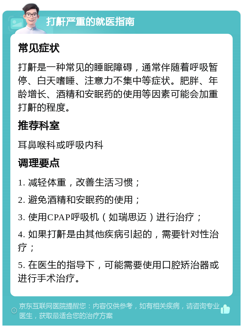 打鼾严重的就医指南 常见症状 打鼾是一种常见的睡眠障碍，通常伴随着呼吸暂停、白天嗜睡、注意力不集中等症状。肥胖、年龄增长、酒精和安眠药的使用等因素可能会加重打鼾的程度。 推荐科室 耳鼻喉科或呼吸内科 调理要点 1. 减轻体重，改善生活习惯； 2. 避免酒精和安眠药的使用； 3. 使用CPAP呼吸机（如瑞思迈）进行治疗； 4. 如果打鼾是由其他疾病引起的，需要针对性治疗； 5. 在医生的指导下，可能需要使用口腔矫治器或进行手术治疗。