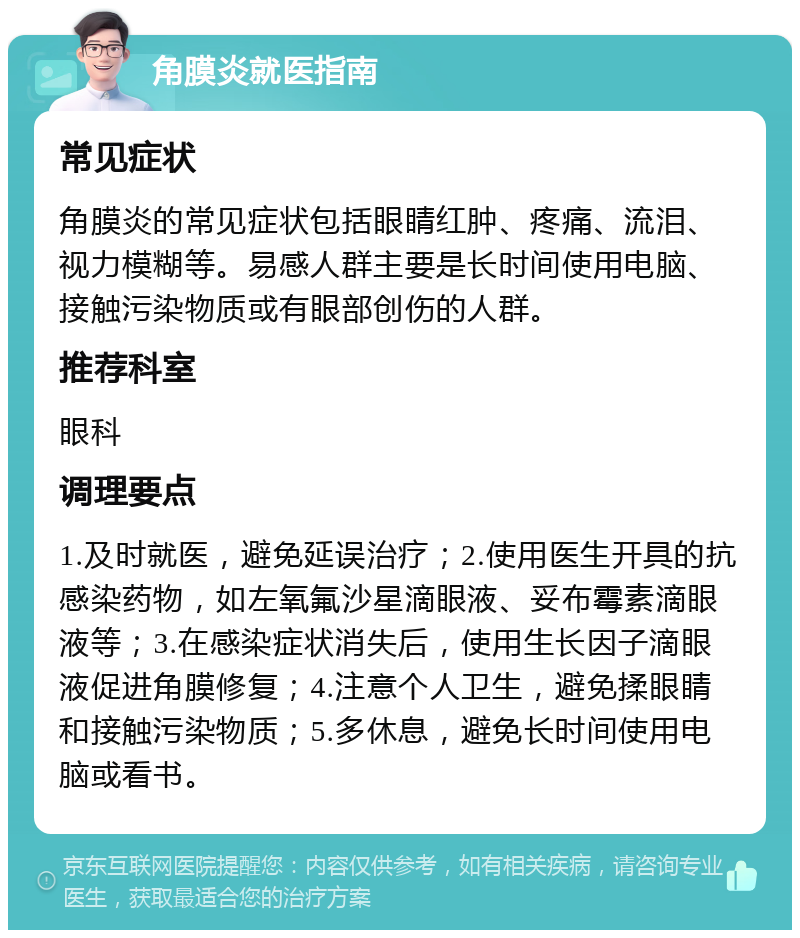 角膜炎就医指南 常见症状 角膜炎的常见症状包括眼睛红肿、疼痛、流泪、视力模糊等。易感人群主要是长时间使用电脑、接触污染物质或有眼部创伤的人群。 推荐科室 眼科 调理要点 1.及时就医，避免延误治疗；2.使用医生开具的抗感染药物，如左氧氟沙星滴眼液、妥布霉素滴眼液等；3.在感染症状消失后，使用生长因子滴眼液促进角膜修复；4.注意个人卫生，避免揉眼睛和接触污染物质；5.多休息，避免长时间使用电脑或看书。