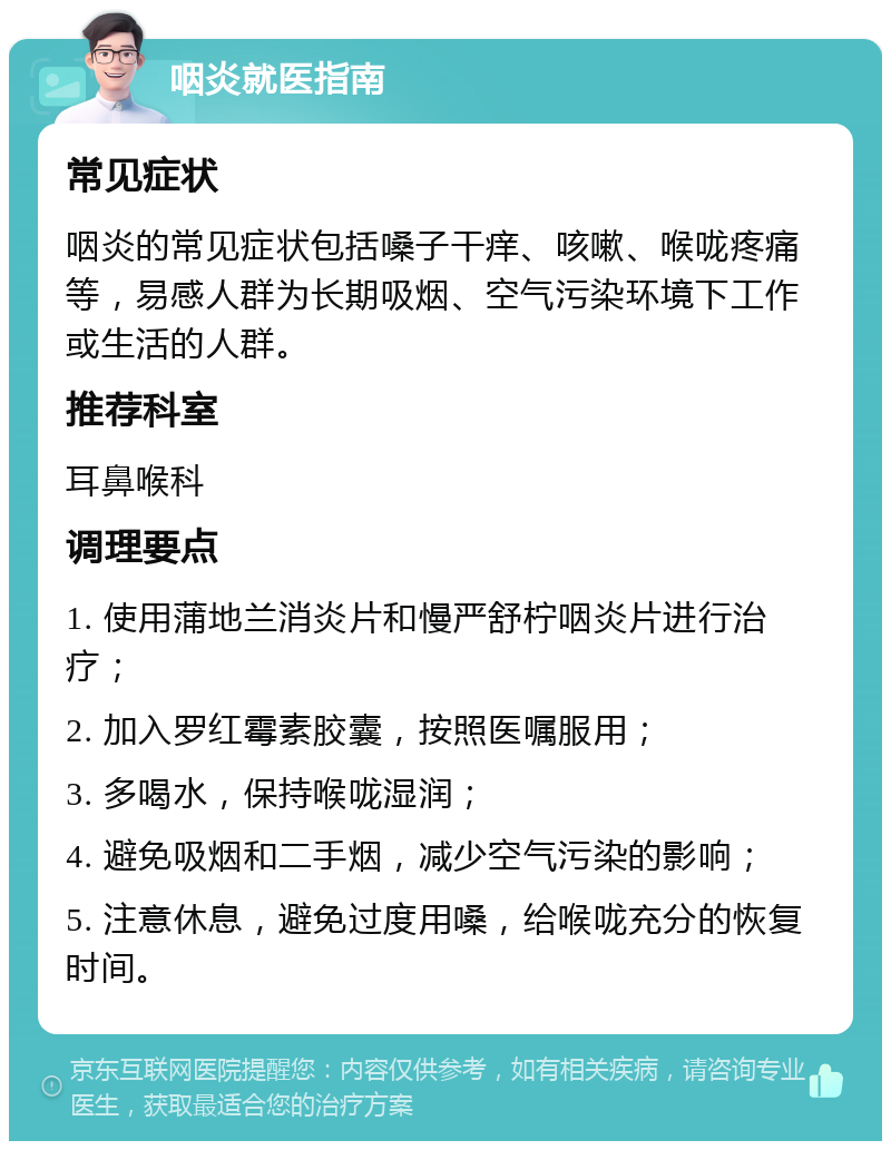 咽炎就医指南 常见症状 咽炎的常见症状包括嗓子干痒、咳嗽、喉咙疼痛等，易感人群为长期吸烟、空气污染环境下工作或生活的人群。 推荐科室 耳鼻喉科 调理要点 1. 使用蒲地兰消炎片和慢严舒柠咽炎片进行治疗； 2. 加入罗红霉素胶囊，按照医嘱服用； 3. 多喝水，保持喉咙湿润； 4. 避免吸烟和二手烟，减少空气污染的影响； 5. 注意休息，避免过度用嗓，给喉咙充分的恢复时间。