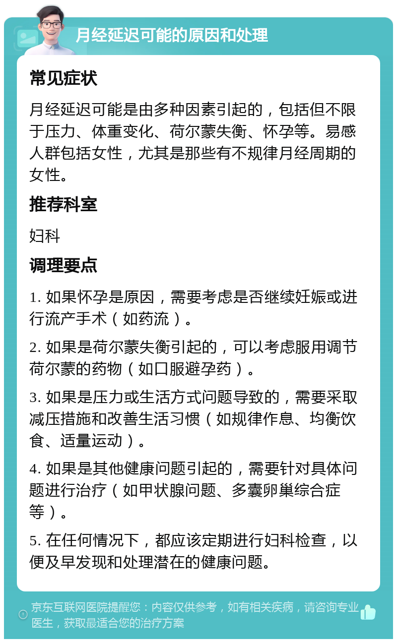 月经延迟可能的原因和处理 常见症状 月经延迟可能是由多种因素引起的，包括但不限于压力、体重变化、荷尔蒙失衡、怀孕等。易感人群包括女性，尤其是那些有不规律月经周期的女性。 推荐科室 妇科 调理要点 1. 如果怀孕是原因，需要考虑是否继续妊娠或进行流产手术（如药流）。 2. 如果是荷尔蒙失衡引起的，可以考虑服用调节荷尔蒙的药物（如口服避孕药）。 3. 如果是压力或生活方式问题导致的，需要采取减压措施和改善生活习惯（如规律作息、均衡饮食、适量运动）。 4. 如果是其他健康问题引起的，需要针对具体问题进行治疗（如甲状腺问题、多囊卵巢综合症等）。 5. 在任何情况下，都应该定期进行妇科检查，以便及早发现和处理潜在的健康问题。