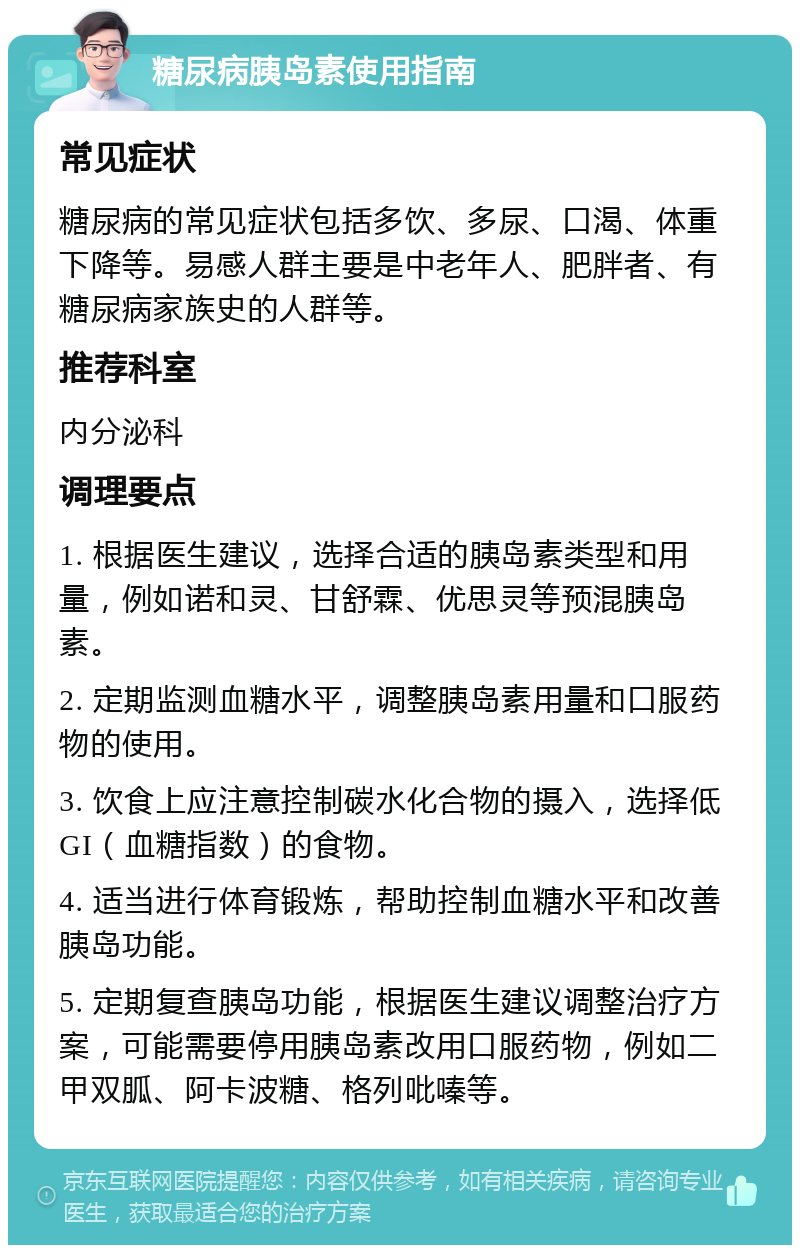 糖尿病胰岛素使用指南 常见症状 糖尿病的常见症状包括多饮、多尿、口渴、体重下降等。易感人群主要是中老年人、肥胖者、有糖尿病家族史的人群等。 推荐科室 内分泌科 调理要点 1. 根据医生建议，选择合适的胰岛素类型和用量，例如诺和灵、甘舒霖、优思灵等预混胰岛素。 2. 定期监测血糖水平，调整胰岛素用量和口服药物的使用。 3. 饮食上应注意控制碳水化合物的摄入，选择低GI（血糖指数）的食物。 4. 适当进行体育锻炼，帮助控制血糖水平和改善胰岛功能。 5. 定期复查胰岛功能，根据医生建议调整治疗方案，可能需要停用胰岛素改用口服药物，例如二甲双胍、阿卡波糖、格列吡嗪等。