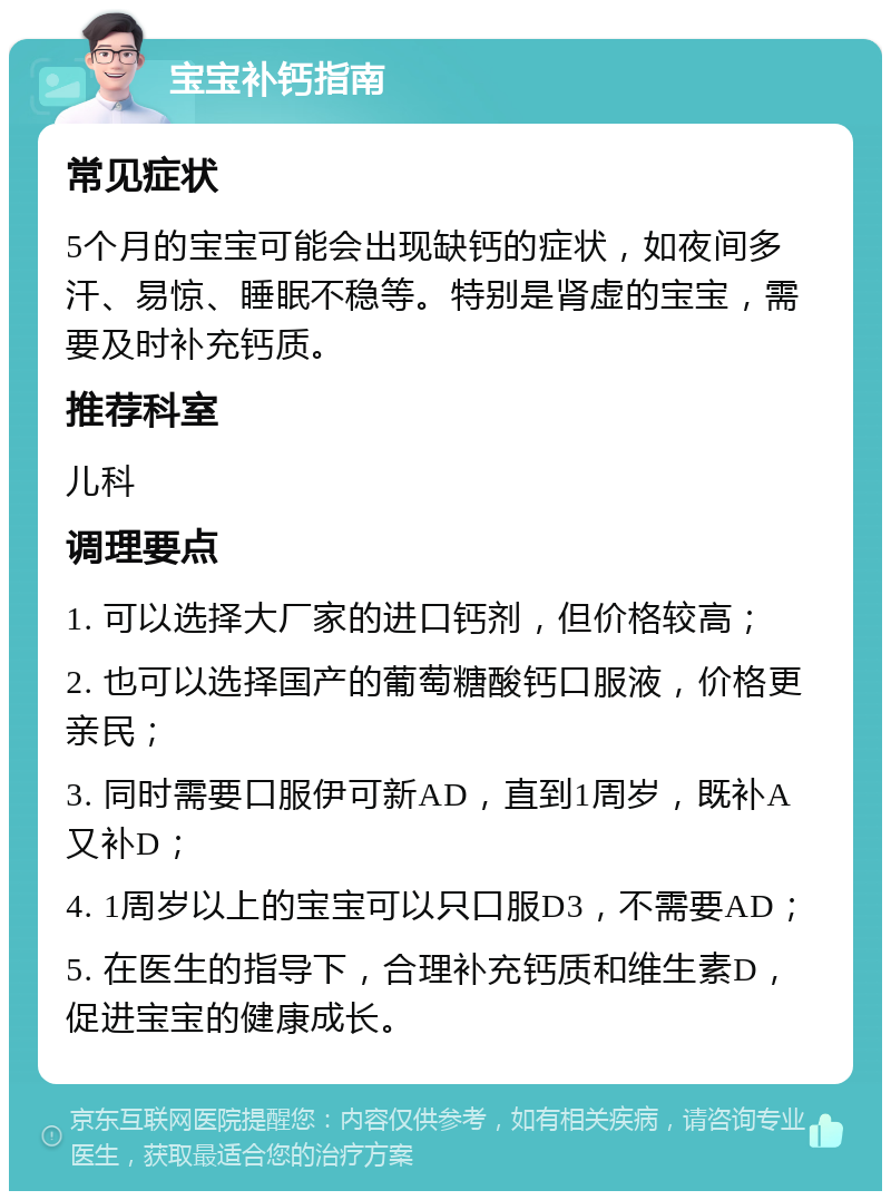 宝宝补钙指南 常见症状 5个月的宝宝可能会出现缺钙的症状，如夜间多汗、易惊、睡眠不稳等。特别是肾虚的宝宝，需要及时补充钙质。 推荐科室 儿科 调理要点 1. 可以选择大厂家的进口钙剂，但价格较高； 2. 也可以选择国产的葡萄糖酸钙口服液，价格更亲民； 3. 同时需要口服伊可新AD，直到1周岁，既补A又补D； 4. 1周岁以上的宝宝可以只口服D3，不需要AD； 5. 在医生的指导下，合理补充钙质和维生素D，促进宝宝的健康成长。