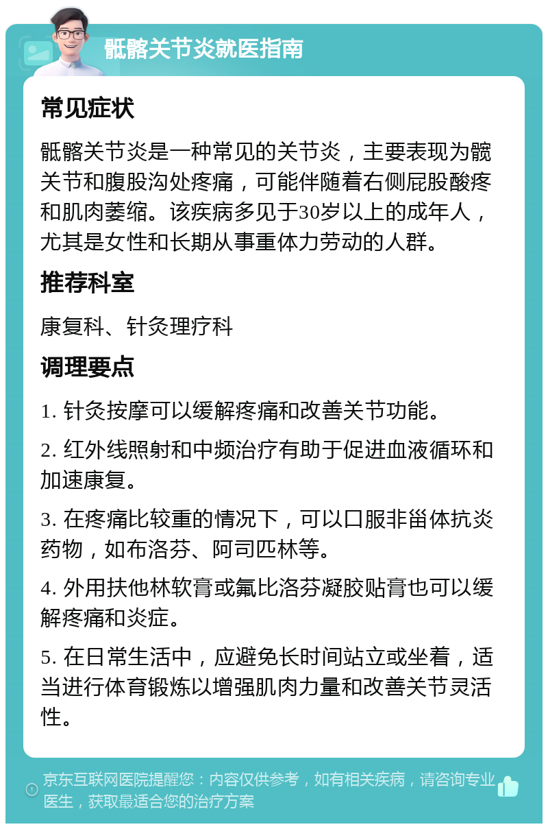 骶髂关节炎就医指南 常见症状 骶髂关节炎是一种常见的关节炎，主要表现为髋关节和腹股沟处疼痛，可能伴随着右侧屁股酸疼和肌肉萎缩。该疾病多见于30岁以上的成年人，尤其是女性和长期从事重体力劳动的人群。 推荐科室 康复科、针灸理疗科 调理要点 1. 针灸按摩可以缓解疼痛和改善关节功能。 2. 红外线照射和中频治疗有助于促进血液循环和加速康复。 3. 在疼痛比较重的情况下，可以口服非甾体抗炎药物，如布洛芬、阿司匹林等。 4. 外用扶他林软膏或氟比洛芬凝胶贴膏也可以缓解疼痛和炎症。 5. 在日常生活中，应避免长时间站立或坐着，适当进行体育锻炼以增强肌肉力量和改善关节灵活性。