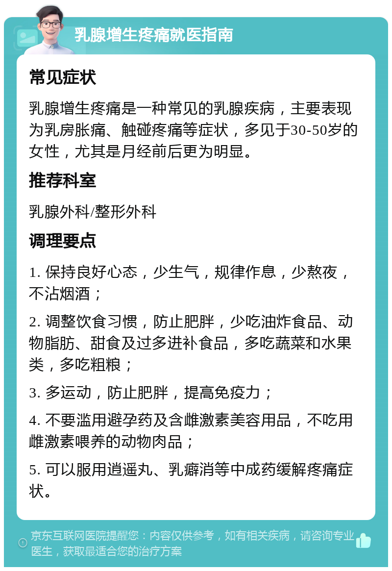 乳腺增生疼痛就医指南 常见症状 乳腺增生疼痛是一种常见的乳腺疾病，主要表现为乳房胀痛、触碰疼痛等症状，多见于30-50岁的女性，尤其是月经前后更为明显。 推荐科室 乳腺外科/整形外科 调理要点 1. 保持良好心态，少生气，规律作息，少熬夜，不沾烟酒； 2. 调整饮食习惯，防止肥胖，少吃油炸食品、动物脂肪、甜食及过多进补食品，多吃蔬菜和水果类，多吃粗粮； 3. 多运动，防止肥胖，提高免疫力； 4. 不要滥用避孕药及含雌激素美容用品，不吃用雌激素喂养的动物肉品； 5. 可以服用逍遥丸、乳癖消等中成药缓解疼痛症状。