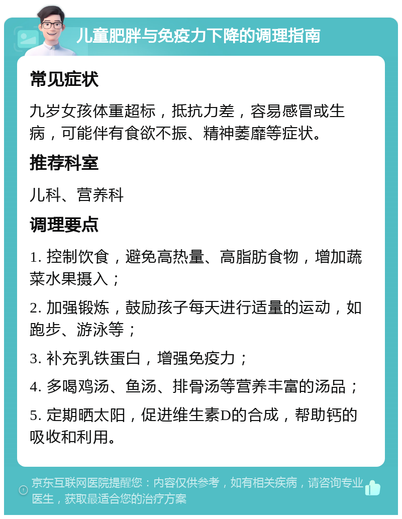 儿童肥胖与免疫力下降的调理指南 常见症状 九岁女孩体重超标，抵抗力差，容易感冒或生病，可能伴有食欲不振、精神萎靡等症状。 推荐科室 儿科、营养科 调理要点 1. 控制饮食，避免高热量、高脂肪食物，增加蔬菜水果摄入； 2. 加强锻炼，鼓励孩子每天进行适量的运动，如跑步、游泳等； 3. 补充乳铁蛋白，增强免疫力； 4. 多喝鸡汤、鱼汤、排骨汤等营养丰富的汤品； 5. 定期晒太阳，促进维生素D的合成，帮助钙的吸收和利用。