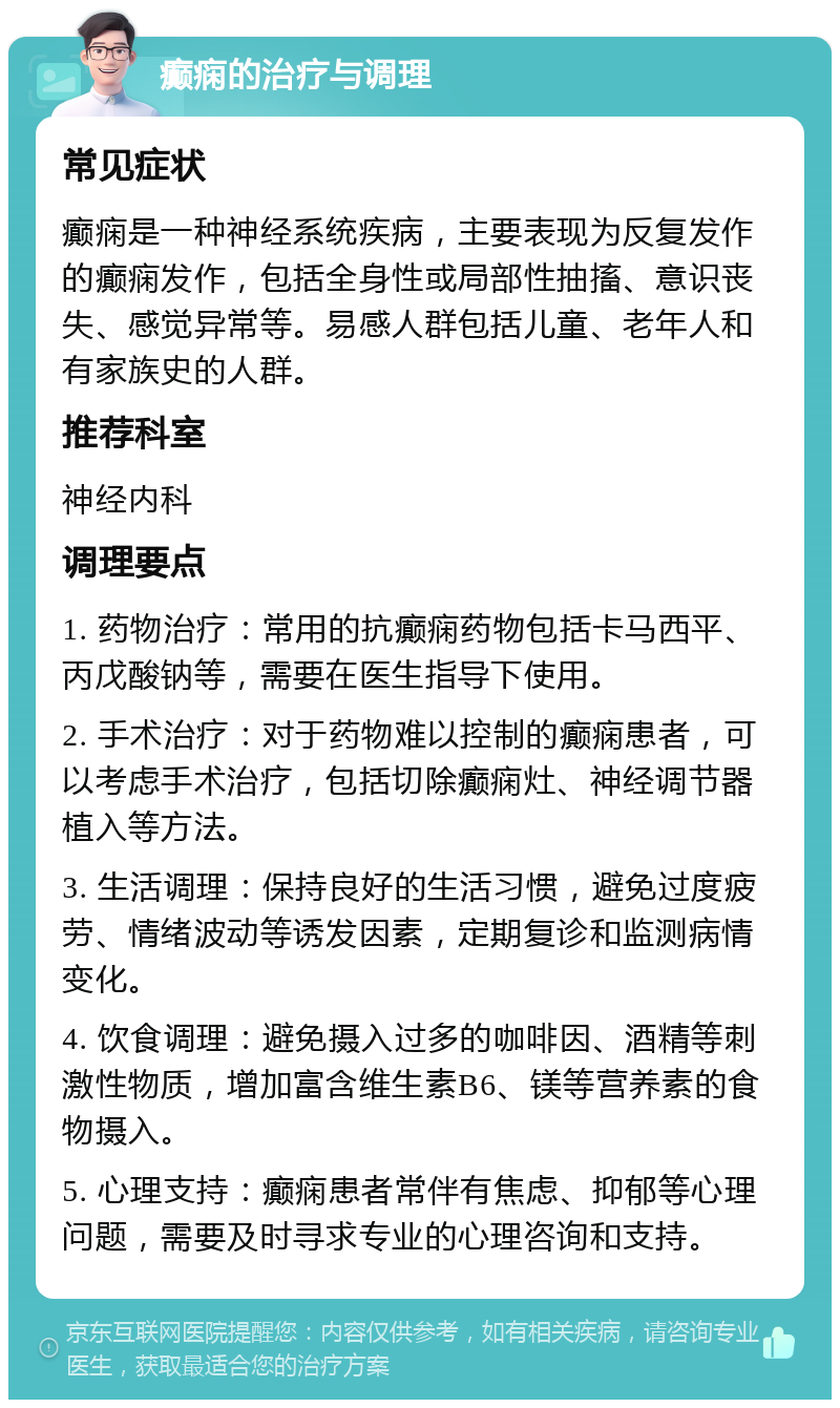 癫痫的治疗与调理 常见症状 癫痫是一种神经系统疾病，主要表现为反复发作的癫痫发作，包括全身性或局部性抽搐、意识丧失、感觉异常等。易感人群包括儿童、老年人和有家族史的人群。 推荐科室 神经内科 调理要点 1. 药物治疗：常用的抗癫痫药物包括卡马西平、丙戊酸钠等，需要在医生指导下使用。 2. 手术治疗：对于药物难以控制的癫痫患者，可以考虑手术治疗，包括切除癫痫灶、神经调节器植入等方法。 3. 生活调理：保持良好的生活习惯，避免过度疲劳、情绪波动等诱发因素，定期复诊和监测病情变化。 4. 饮食调理：避免摄入过多的咖啡因、酒精等刺激性物质，增加富含维生素B6、镁等营养素的食物摄入。 5. 心理支持：癫痫患者常伴有焦虑、抑郁等心理问题，需要及时寻求专业的心理咨询和支持。