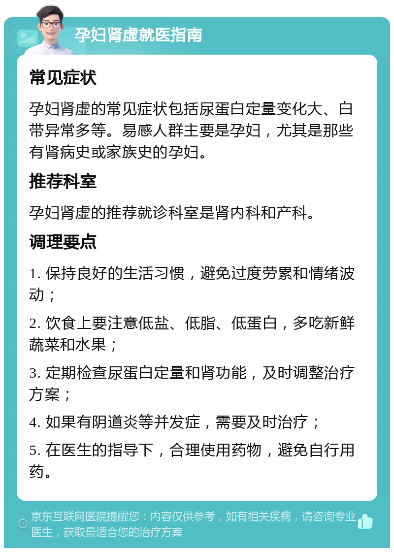 孕妇肾虚就医指南 常见症状 孕妇肾虚的常见症状包括尿蛋白定量变化大、白带异常多等。易感人群主要是孕妇，尤其是那些有肾病史或家族史的孕妇。 推荐科室 孕妇肾虚的推荐就诊科室是肾内科和产科。 调理要点 1. 保持良好的生活习惯，避免过度劳累和情绪波动； 2. 饮食上要注意低盐、低脂、低蛋白，多吃新鲜蔬菜和水果； 3. 定期检查尿蛋白定量和肾功能，及时调整治疗方案； 4. 如果有阴道炎等并发症，需要及时治疗； 5. 在医生的指导下，合理使用药物，避免自行用药。