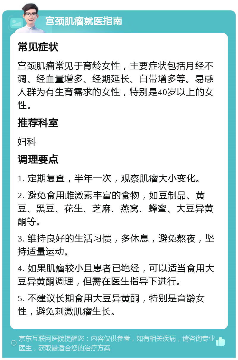 宫颈肌瘤就医指南 常见症状 宫颈肌瘤常见于育龄女性，主要症状包括月经不调、经血量增多、经期延长、白带增多等。易感人群为有生育需求的女性，特别是40岁以上的女性。 推荐科室 妇科 调理要点 1. 定期复查，半年一次，观察肌瘤大小变化。 2. 避免食用雌激素丰富的食物，如豆制品、黄豆、黑豆、花生、芝麻、燕窝、蜂蜜、大豆异黄酮等。 3. 维持良好的生活习惯，多休息，避免熬夜，坚持适量运动。 4. 如果肌瘤较小且患者已绝经，可以适当食用大豆异黄酮调理，但需在医生指导下进行。 5. 不建议长期食用大豆异黄酮，特别是育龄女性，避免刺激肌瘤生长。