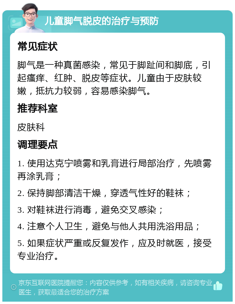 儿童脚气脱皮的治疗与预防 常见症状 脚气是一种真菌感染，常见于脚趾间和脚底，引起瘙痒、红肿、脱皮等症状。儿童由于皮肤较嫩，抵抗力较弱，容易感染脚气。 推荐科室 皮肤科 调理要点 1. 使用达克宁喷雾和乳膏进行局部治疗，先喷雾再涂乳膏； 2. 保持脚部清洁干燥，穿透气性好的鞋袜； 3. 对鞋袜进行消毒，避免交叉感染； 4. 注意个人卫生，避免与他人共用洗浴用品； 5. 如果症状严重或反复发作，应及时就医，接受专业治疗。