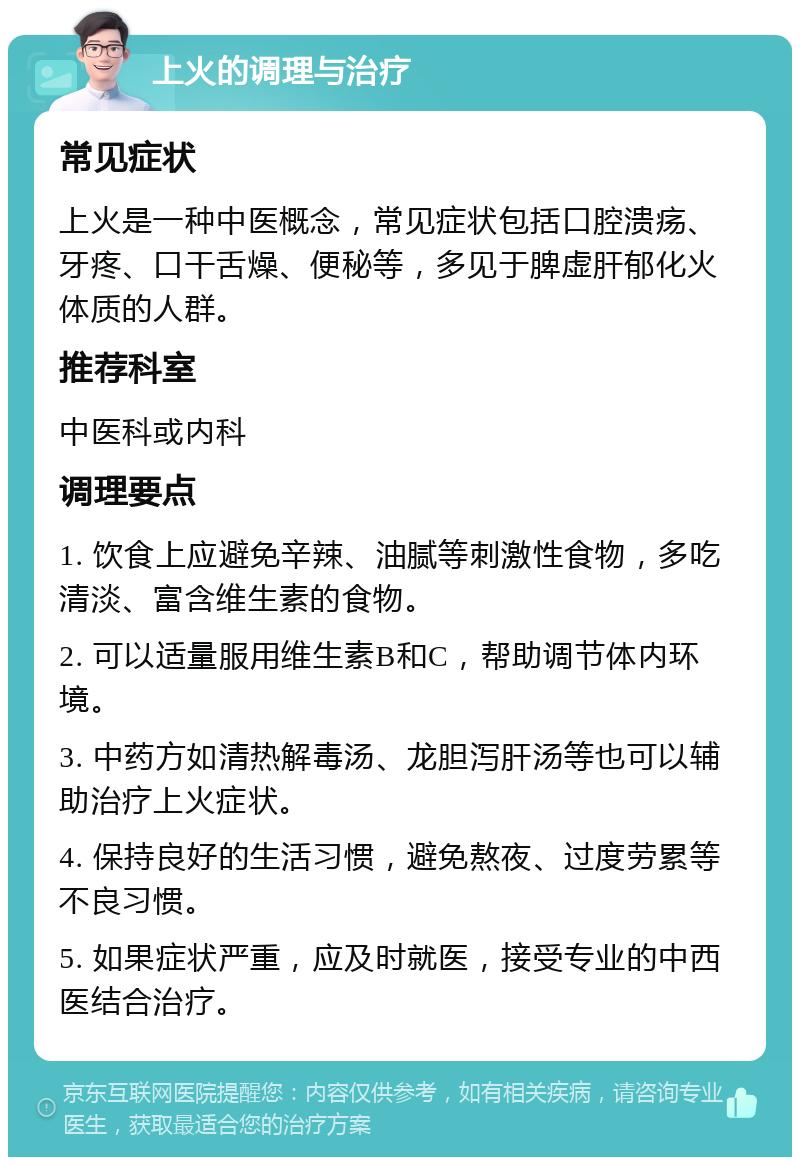 上火的调理与治疗 常见症状 上火是一种中医概念，常见症状包括口腔溃疡、牙疼、口干舌燥、便秘等，多见于脾虚肝郁化火体质的人群。 推荐科室 中医科或内科 调理要点 1. 饮食上应避免辛辣、油腻等刺激性食物，多吃清淡、富含维生素的食物。 2. 可以适量服用维生素B和C，帮助调节体内环境。 3. 中药方如清热解毒汤、龙胆泻肝汤等也可以辅助治疗上火症状。 4. 保持良好的生活习惯，避免熬夜、过度劳累等不良习惯。 5. 如果症状严重，应及时就医，接受专业的中西医结合治疗。