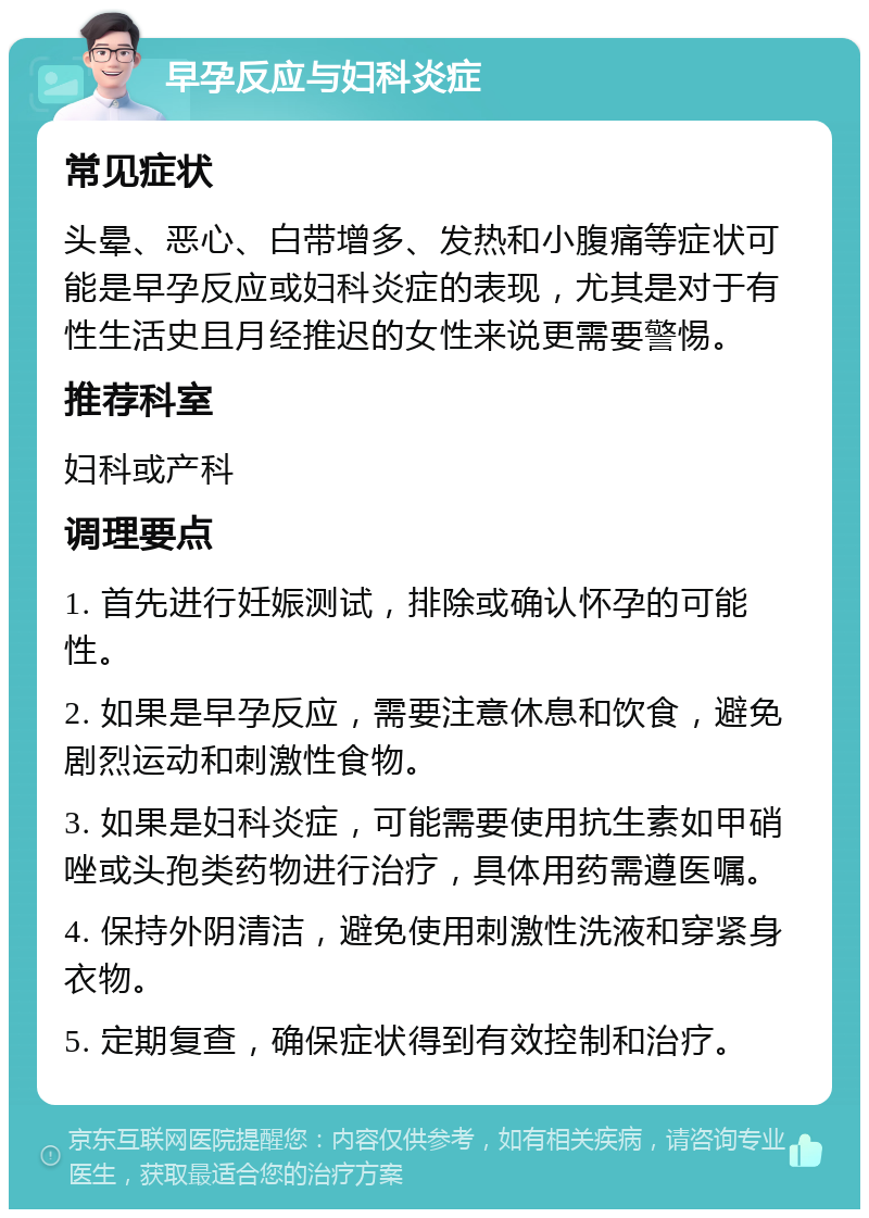 早孕反应与妇科炎症 常见症状 头晕、恶心、白带增多、发热和小腹痛等症状可能是早孕反应或妇科炎症的表现，尤其是对于有性生活史且月经推迟的女性来说更需要警惕。 推荐科室 妇科或产科 调理要点 1. 首先进行妊娠测试，排除或确认怀孕的可能性。 2. 如果是早孕反应，需要注意休息和饮食，避免剧烈运动和刺激性食物。 3. 如果是妇科炎症，可能需要使用抗生素如甲硝唑或头孢类药物进行治疗，具体用药需遵医嘱。 4. 保持外阴清洁，避免使用刺激性洗液和穿紧身衣物。 5. 定期复查，确保症状得到有效控制和治疗。